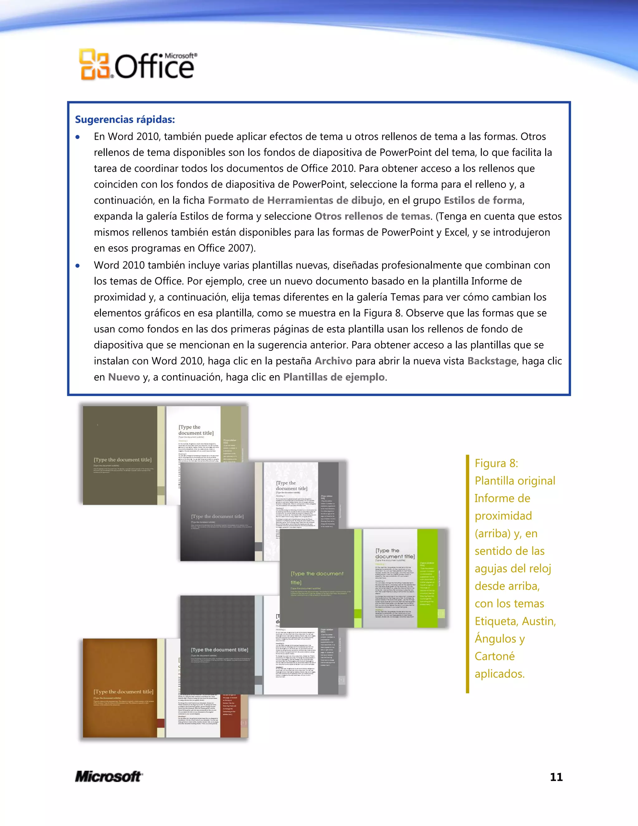 11
Sugerencias rápidas:
 En Word 2010, también puede aplicar efectos de tema u otros rellenos de tema a las formas. Otros
rellenos de tema disponibles son los fondos de diapositiva de PowerPoint del tema, lo que facilita la
tarea de coordinar todos los documentos de Office 2010. Para obtener acceso a los rellenos que
coinciden con los fondos de diapositiva de PowerPoint, seleccione la forma para el relleno y, a
continuación, en la ficha Formato de Herramientas de dibujo, en el grupo Estilos de forma,
expanda la galería Estilos de forma y seleccione Otros rellenos de temas. (Tenga en cuenta que estos
mismos rellenos también están disponibles para las formas de PowerPoint y Excel, y se introdujeron
en esos programas en Office 2007).
 Word 2010 también incluye varias plantillas nuevas, diseñadas profesionalmente que combinan con
los temas de Office. Por ejemplo, cree un nuevo documento basado en la plantilla Informe de
proximidad y, a continuación, elija temas diferentes en la galería Temas para ver cómo cambian los
elementos gráficos en esa plantilla, como se muestra en la Figura 8. Observe que las formas que se
usan como fondos en las dos primeras páginas de esta plantilla usan los rellenos de fondo de
diapositiva que se mencionan en la sugerencia anterior. Para obtener acceso a las plantillas que se
instalan con Word 2010, haga clic en la pestaña Archivo para abrir la nueva vista Backstage, haga clic
en Nuevo y, a continuación, haga clic en Plantillas de ejemplo.
Figura 8:
Plantilla original
Informe de
proximidad
(arriba) y, en
sentido de las
agujas del reloj
desde arriba,
con los temas
Etiqueta, Austin,
Ángulos y
Cartoné
aplicados.
 