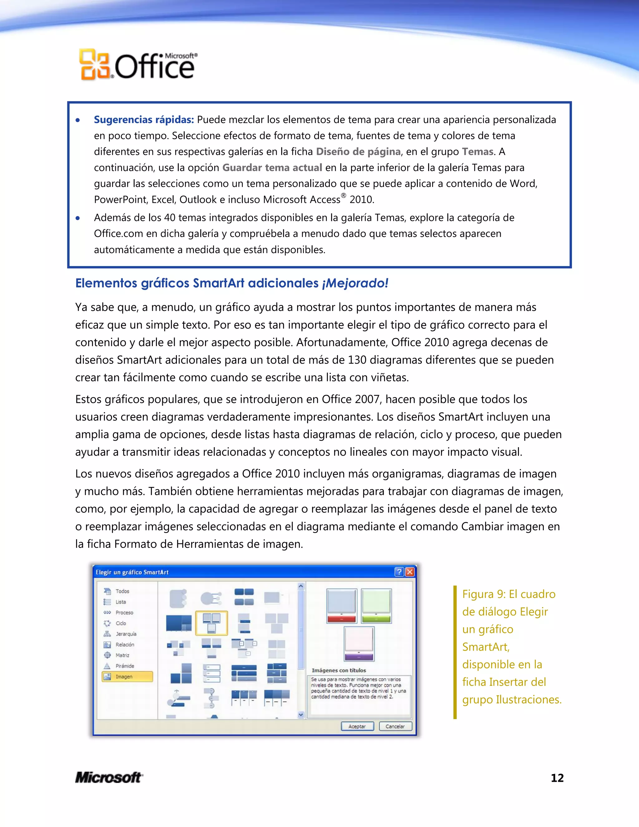 12
 Sugerencias rápidas: Puede mezclar los elementos de tema para crear una apariencia personalizada
en poco tiempo. Seleccione efectos de formato de tema, fuentes de tema y colores de tema
diferentes en sus respectivas galerías en la ficha Diseño de página, en el grupo Temas. A
continuación, use la opción Guardar tema actual en la parte inferior de la galería Temas para
guardar las selecciones como un tema personalizado que se puede aplicar a contenido de Word,
PowerPoint, Excel, Outlook e incluso Microsoft Access
®
2010.
 Además de los 40 temas integrados disponibles en la galería Temas, explore la categoría de
Office.com en dicha galería y compruébela a menudo dado que temas selectos aparecen
automáticamente a medida que están disponibles.
Elementos gráficos SmartArt adicionales ¡Mejorado!
Ya sabe que, a menudo, un gráfico ayuda a mostrar los puntos importantes de manera más
eficaz que un simple texto. Por eso es tan importante elegir el tipo de gráfico correcto para el
contenido y darle el mejor aspecto posible. Afortunadamente, Office 2010 agrega decenas de
diseños SmartArt adicionales para un total de más de 130 diagramas diferentes que se pueden
crear tan fácilmente como cuando se escribe una lista con viñetas.
Estos gráficos populares, que se introdujeron en Office 2007, hacen posible que todos los
usuarios creen diagramas verdaderamente impresionantes. Los diseños SmartArt incluyen una
amplia gama de opciones, desde listas hasta diagramas de relación, ciclo y proceso, que pueden
ayudar a transmitir ideas relacionadas y conceptos no lineales con mayor impacto visual.
Los nuevos diseños agregados a Office 2010 incluyen más organigramas, diagramas de imagen
y mucho más. También obtiene herramientas mejoradas para trabajar con diagramas de imagen,
como, por ejemplo, la capacidad de agregar o reemplazar las imágenes desde el panel de texto
o reemplazar imágenes seleccionadas en el diagrama mediante el comando Cambiar imagen en
la ficha Formato de Herramientas de imagen.
Figura 9: El cuadro
de diálogo Elegir
un gráfico
SmartArt,
disponible en la
ficha Insertar del
grupo Ilustraciones.
 