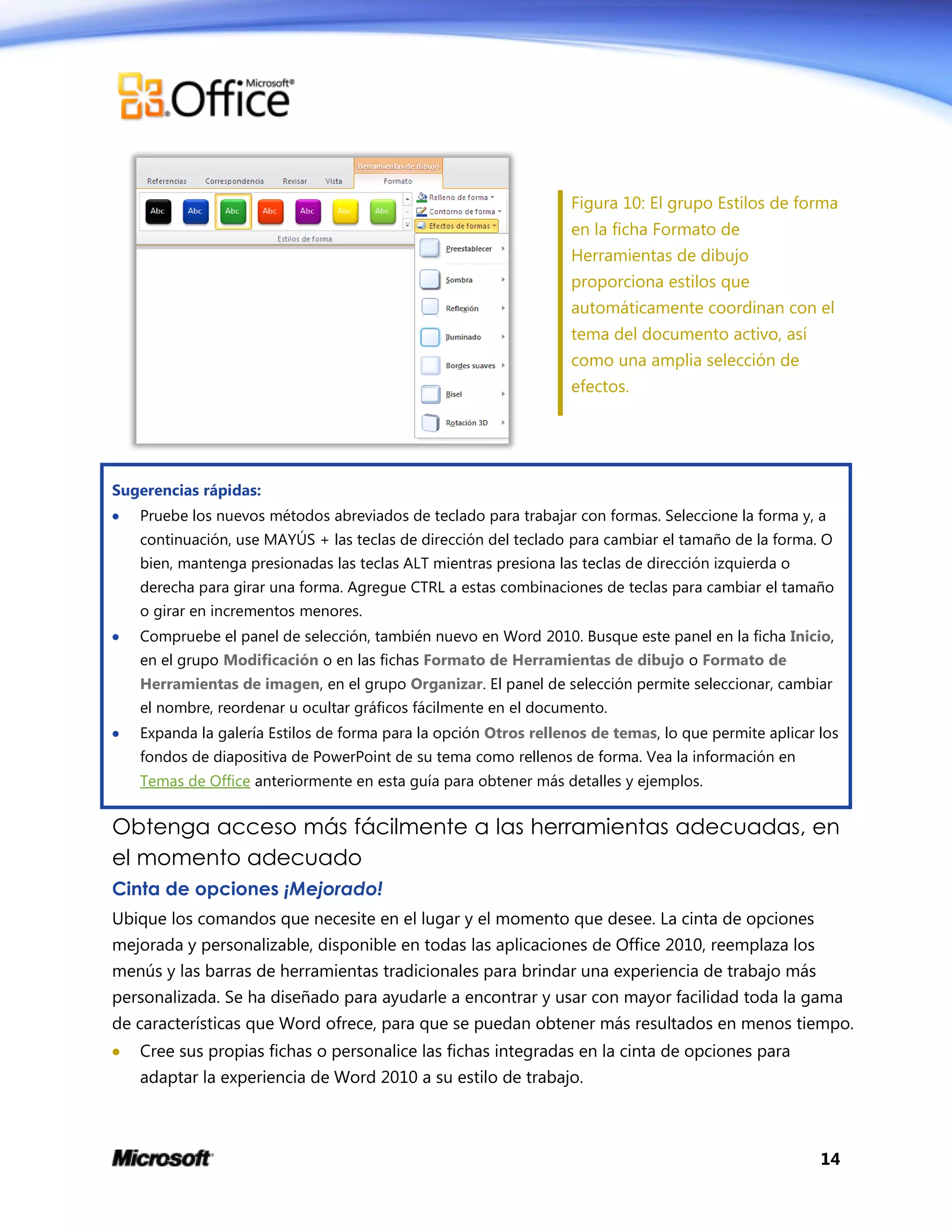 14
Figura 10: El grupo Estilos de forma
en la ficha Formato de
Herramientas de dibujo
proporciona estilos que
automáticamente coordinan con el
tema del documento activo, así
como una amplia selección de
efectos.
Sugerencias rápidas:
 Pruebe los nuevos métodos abreviados de teclado para trabajar con formas. Seleccione la forma y, a
continuación, use MAYÚS + las teclas de dirección del teclado para cambiar el tamaño de la forma. O
bien, mantenga presionadas las teclas ALT mientras presiona las teclas de dirección izquierda o
derecha para girar una forma. Agregue CTRL a estas combinaciones de teclas para cambiar el tamaño
o girar en incrementos menores.
 Compruebe el panel de selección, también nuevo en Word 2010. Busque este panel en la ficha Inicio,
en el grupo Modificación o en las fichas Formato de Herramientas de dibujo o Formato de
Herramientas de imagen, en el grupo Organizar. El panel de selección permite seleccionar, cambiar
el nombre, reordenar u ocultar gráficos fácilmente en el documento.
 Expanda la galería Estilos de forma para la opción Otros rellenos de temas, lo que permite aplicar los
fondos de diapositiva de PowerPoint de su tema como rellenos de forma. Vea la información en
Temas de Office anteriormente en esta guía para obtener más detalles y ejemplos.
Obtenga acceso más fácilmente a las herramientas adecuadas, en
el momento adecuado
Cinta de opciones ¡Mejorado!
Ubique los comandos que necesite en el lugar y el momento que desee. La cinta de opciones
mejorada y personalizable, disponible en todas las aplicaciones de Office 2010, reemplaza los
menús y las barras de herramientas tradicionales para brindar una experiencia de trabajo más
personalizada. Se ha diseñado para ayudarle a encontrar y usar con mayor facilidad toda la gama
de características que Word ofrece, para que se puedan obtener más resultados en menos tiempo.
 Cree sus propias fichas o personalice las fichas integradas en la cinta de opciones para
adaptar la experiencia de Word 2010 a su estilo de trabajo.
 