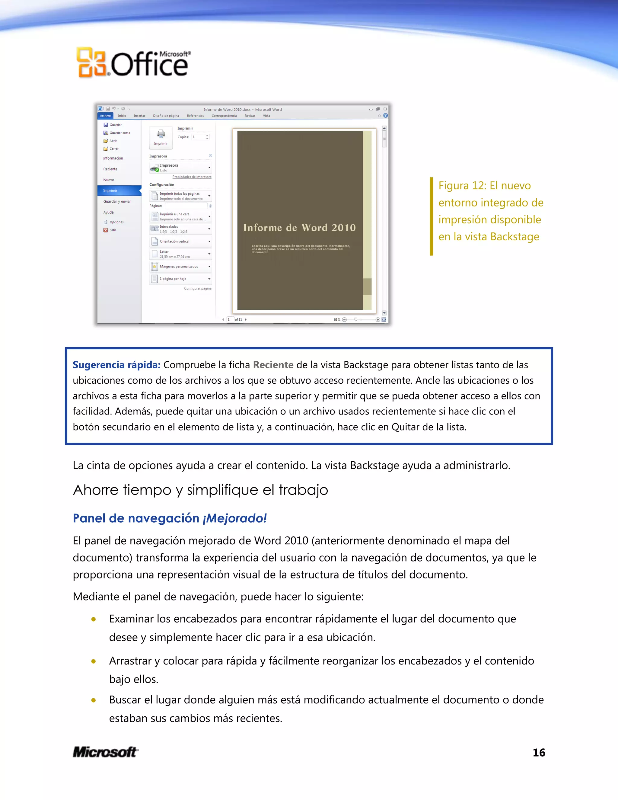 16
Figura 12: El nuevo
entorno integrado de
impresión disponible
en la vista Backstage
Sugerencia rápida: Compruebe la ficha Reciente de la vista Backstage para obtener listas tanto de las
ubicaciones como de los archivos a los que se obtuvo acceso recientemente. Ancle las ubicaciones o los
archivos a esta ficha para moverlos a la parte superior y permitir que se pueda obtener acceso a ellos con
facilidad. Además, puede quitar una ubicación o un archivo usados recientemente si hace clic con el
botón secundario en el elemento de lista y, a continuación, hace clic en Quitar de la lista.
La cinta de opciones ayuda a crear el contenido. La vista Backstage ayuda a administrarlo.
Ahorre tiempo y simplifique el trabajo
Panel de navegación ¡Mejorado!
El panel de navegación mejorado de Word 2010 (anteriormente denominado el mapa del
documento) transforma la experiencia del usuario con la navegación de documentos, ya que le
proporciona una representación visual de la estructura de títulos del documento.
Mediante el panel de navegación, puede hacer lo siguiente:
 Examinar los encabezados para encontrar rápidamente el lugar del documento que
desee y simplemente hacer clic para ir a esa ubicación.
 Arrastrar y colocar para rápida y fácilmente reorganizar los encabezados y el contenido
bajo ellos.
 Buscar el lugar donde alguien más está modificando actualmente el documento o donde
estaban sus cambios más recientes.
 