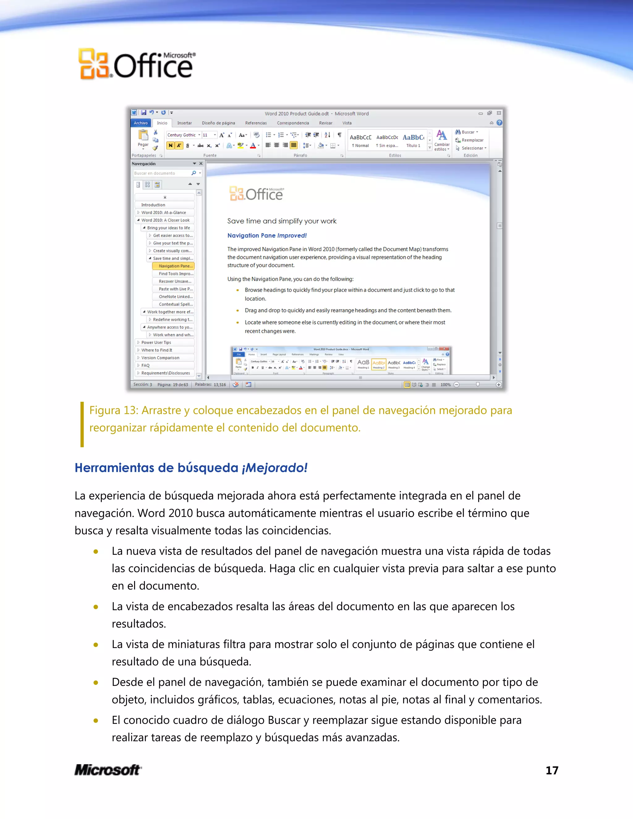 17
Figura 13: Arrastre y coloque encabezados en el panel de navegación mejorado para
reorganizar rápidamente el contenido del documento.
Herramientas de búsqueda ¡Mejorado!
La experiencia de búsqueda mejorada ahora está perfectamente integrada en el panel de
navegación. Word 2010 busca automáticamente mientras el usuario escribe el término que
busca y resalta visualmente todas las coincidencias.
 La nueva vista de resultados del panel de navegación muestra una vista rápida de todas
las coincidencias de búsqueda. Haga clic en cualquier vista previa para saltar a ese punto
en el documento.
 La vista de encabezados resalta las áreas del documento en las que aparecen los
resultados.
 La vista de miniaturas filtra para mostrar solo el conjunto de páginas que contiene el
resultado de una búsqueda.
 Desde el panel de navegación, también se puede examinar el documento por tipo de
objeto, incluidos gráficos, tablas, ecuaciones, notas al pie, notas al final y comentarios.
 El conocido cuadro de diálogo Buscar y reemplazar sigue estando disponible para
realizar tareas de reemplazo y búsquedas más avanzadas.
 
