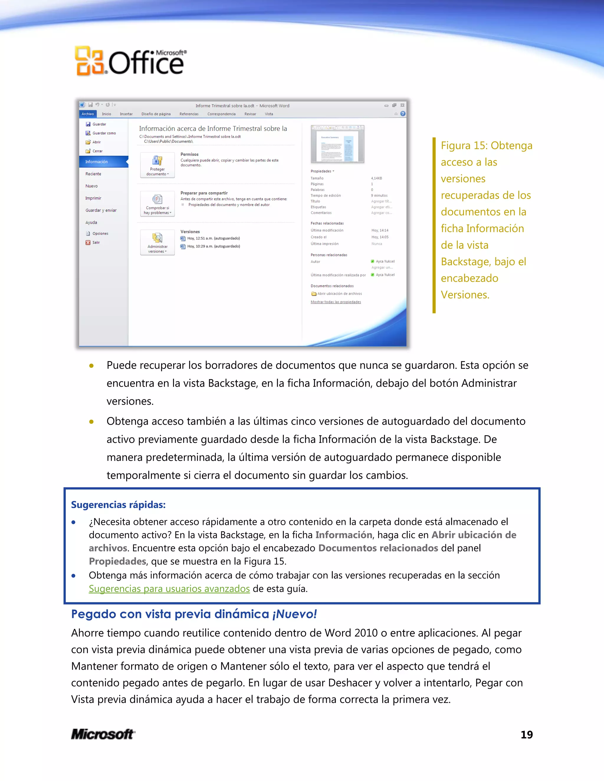 19
Figura 15: Obtenga
acceso a las
versiones
recuperadas de los
documentos en la
ficha Información
de la vista
Backstage, bajo el
encabezado
Versiones.
 Puede recuperar los borradores de documentos que nunca se guardaron. Esta opción se
encuentra en la vista Backstage, en la ficha Información, debajo del botón Administrar
versiones.
 Obtenga acceso también a las últimas cinco versiones de autoguardado del documento
activo previamente guardado desde la ficha Información de la vista Backstage. De
manera predeterminada, la última versión de autoguardado permanece disponible
temporalmente si cierra el documento sin guardar los cambios.
Sugerencias rápidas:
 ¿Necesita obtener acceso rápidamente a otro contenido en la carpeta donde está almacenado el
documento activo? En la vista Backstage, en la ficha Información, haga clic en Abrir ubicación de
archivos. Encuentre esta opción bajo el encabezado Documentos relacionados del panel
Propiedades, que se muestra en la Figura 15.
 Obtenga más información acerca de cómo trabajar con las versiones recuperadas en la sección
Sugerencias para usuarios avanzados de esta guía.
Pegado con vista previa dinámica ¡Nuevo!
Ahorre tiempo cuando reutilice contenido dentro de Word 2010 o entre aplicaciones. Al pegar
con vista previa dinámica puede obtener una vista previa de varias opciones de pegado, como
Mantener formato de origen o Mantener sólo el texto, para ver el aspecto que tendrá el
contenido pegado antes de pegarlo. En lugar de usar Deshacer y volver a intentarlo, Pegar con
Vista previa dinámica ayuda a hacer el trabajo de forma correcta la primera vez.
 