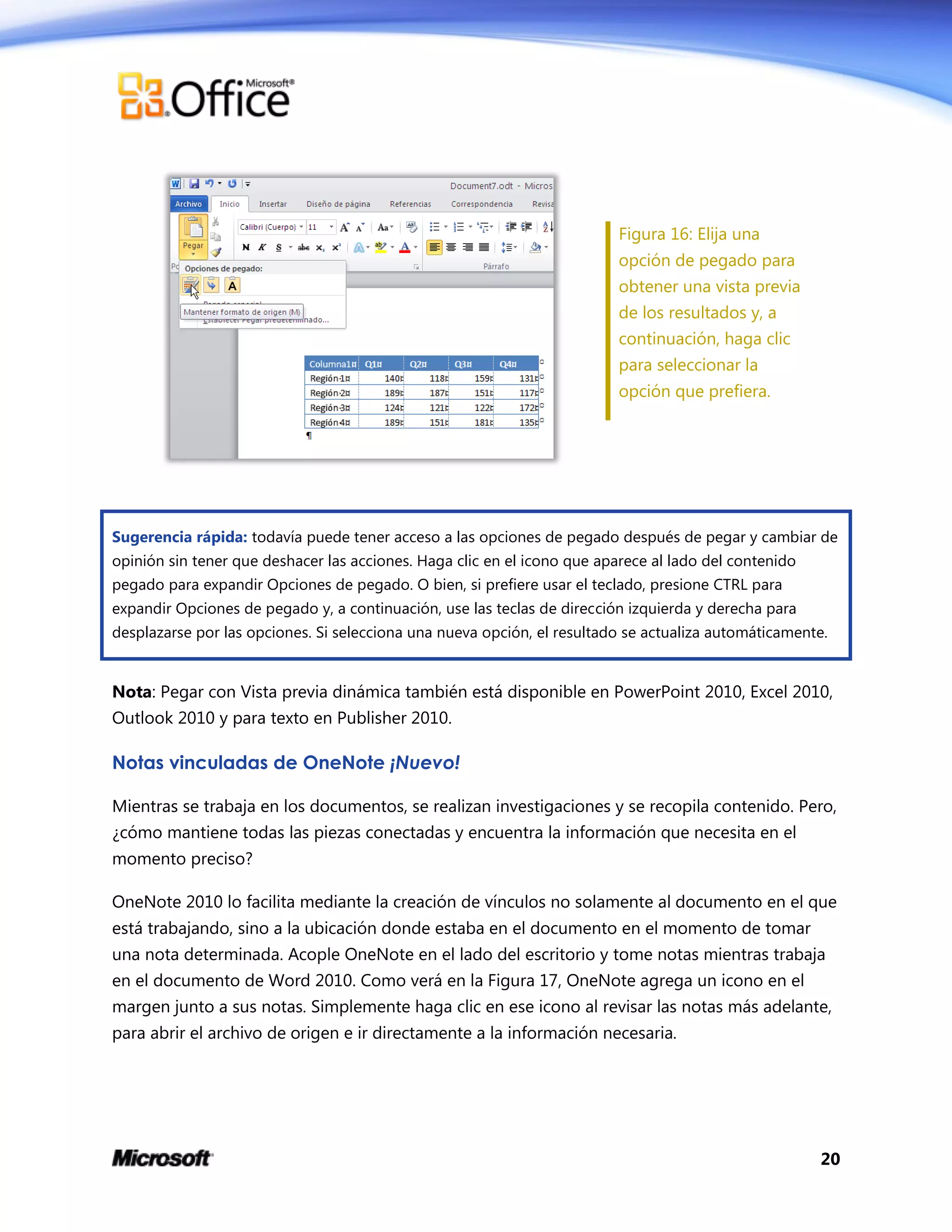 20
Figura 16: Elija una
opción de pegado para
obtener una vista previa
de los resultados y, a
continuación, haga clic
para seleccionar la
opción que prefiera.
Sugerencia rápida: todavía puede tener acceso a las opciones de pegado después de pegar y cambiar de
opinión sin tener que deshacer las acciones. Haga clic en el icono que aparece al lado del contenido
pegado para expandir Opciones de pegado. O bien, si prefiere usar el teclado, presione CTRL para
expandir Opciones de pegado y, a continuación, use las teclas de dirección izquierda y derecha para
desplazarse por las opciones. Si selecciona una nueva opción, el resultado se actualiza automáticamente.
Nota: Pegar con Vista previa dinámica también está disponible en PowerPoint 2010, Excel 2010,
Outlook 2010 y para texto en Publisher 2010.
Notas vinculadas de OneNote ¡Nuevo!
Mientras se trabaja en los documentos, se realizan investigaciones y se recopila contenido. Pero,
¿cómo mantiene todas las piezas conectadas y encuentra la información que necesita en el
momento preciso?
OneNote 2010 lo facilita mediante la creación de vínculos no solamente al documento en el que
está trabajando, sino a la ubicación donde estaba en el documento en el momento de tomar
una nota determinada. Acople OneNote en el lado del escritorio y tome notas mientras trabaja
en el documento de Word 2010. Como verá en la Figura 17, OneNote agrega un icono en el
margen junto a sus notas. Simplemente haga clic en ese icono al revisar las notas más adelante,
para abrir el archivo de origen e ir directamente a la información necesaria.
 