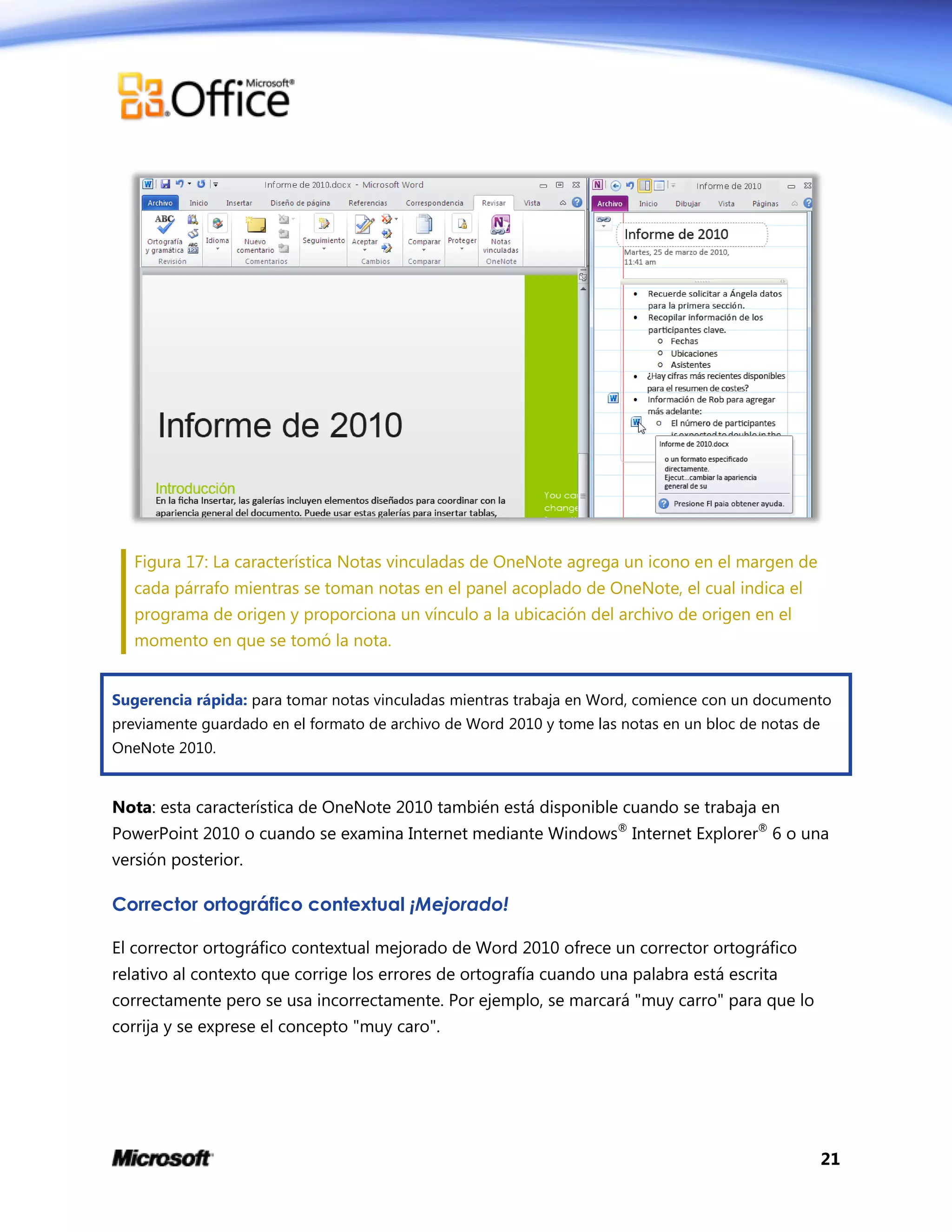 21
Figura 17: La característica Notas vinculadas de OneNote agrega un icono en el margen de
cada párrafo mientras se toman notas en el panel acoplado de OneNote, el cual indica el
programa de origen y proporciona un vínculo a la ubicación del archivo de origen en el
momento en que se tomó la nota.
Sugerencia rápida: para tomar notas vinculadas mientras trabaja en Word, comience con un documento
previamente guardado en el formato de archivo de Word 2010 y tome las notas en un bloc de notas de
OneNote 2010.
Nota: esta característica de OneNote 2010 también está disponible cuando se trabaja en
PowerPoint 2010 o cuando se examina Internet mediante Windows®
Internet Explorer®
6 o una
versión posterior.
Corrector ortográfico contextual ¡Mejorado!
El corrector ortográfico contextual mejorado de Word 2010 ofrece un corrector ortográfico
relativo al contexto que corrige los errores de ortografía cuando una palabra está escrita
correctamente pero se usa incorrectamente. Por ejemplo, se marcará "muy carro" para que lo
corrija y se exprese el concepto "muy caro".
 