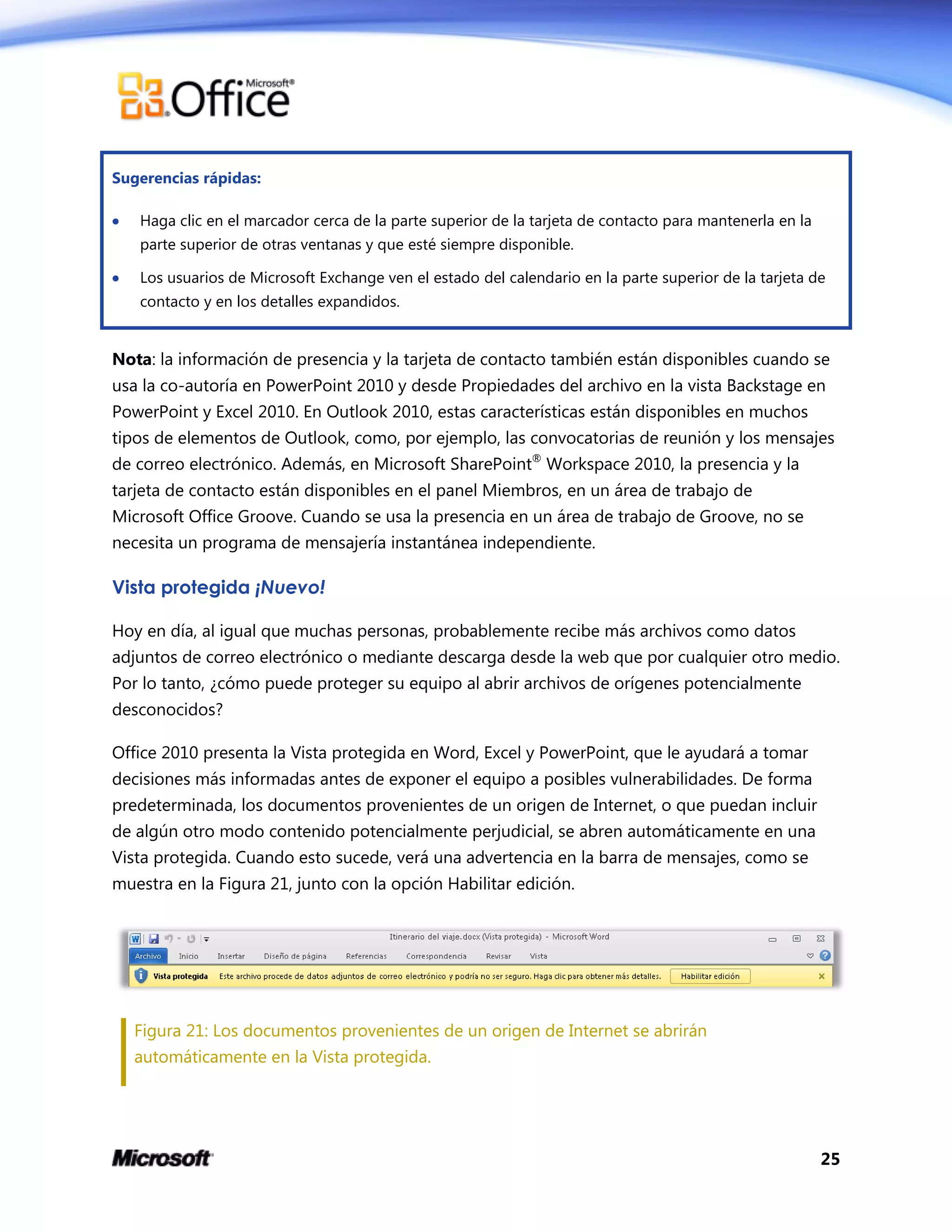 25
Sugerencias rápidas:
 Haga clic en el marcador cerca de la parte superior de la tarjeta de contacto para mantenerla en la
parte superior de otras ventanas y que esté siempre disponible.
 Los usuarios de Microsoft Exchange ven el estado del calendario en la parte superior de la tarjeta de
contacto y en los detalles expandidos.
Nota: la información de presencia y la tarjeta de contacto también están disponibles cuando se
usa la co-autoría en PowerPoint 2010 y desde Propiedades del archivo en la vista Backstage en
PowerPoint y Excel 2010. En Outlook 2010, estas características están disponibles en muchos
tipos de elementos de Outlook, como, por ejemplo, las convocatorias de reunión y los mensajes
de correo electrónico. Además, en Microsoft SharePoint®
Workspace 2010, la presencia y la
tarjeta de contacto están disponibles en el panel Miembros, en un área de trabajo de
Microsoft Office Groove. Cuando se usa la presencia en un área de trabajo de Groove, no se
necesita un programa de mensajería instantánea independiente.
Vista protegida ¡Nuevo!
Hoy en día, al igual que muchas personas, probablemente recibe más archivos como datos
adjuntos de correo electrónico o mediante descarga desde la web que por cualquier otro medio.
Por lo tanto, ¿cómo puede proteger su equipo al abrir archivos de orígenes potencialmente
desconocidos?
Office 2010 presenta la Vista protegida en Word, Excel y PowerPoint, que le ayudará a tomar
decisiones más informadas antes de exponer el equipo a posibles vulnerabilidades. De forma
predeterminada, los documentos provenientes de un origen de Internet, o que puedan incluir
de algún otro modo contenido potencialmente perjudicial, se abren automáticamente en una
Vista protegida. Cuando esto sucede, verá una advertencia en la barra de mensajes, como se
muestra en la Figura 21, junto con la opción Habilitar edición.
Figura 21: Los documentos provenientes de un origen de Internet se abrirán
automáticamente en la Vista protegida.
 