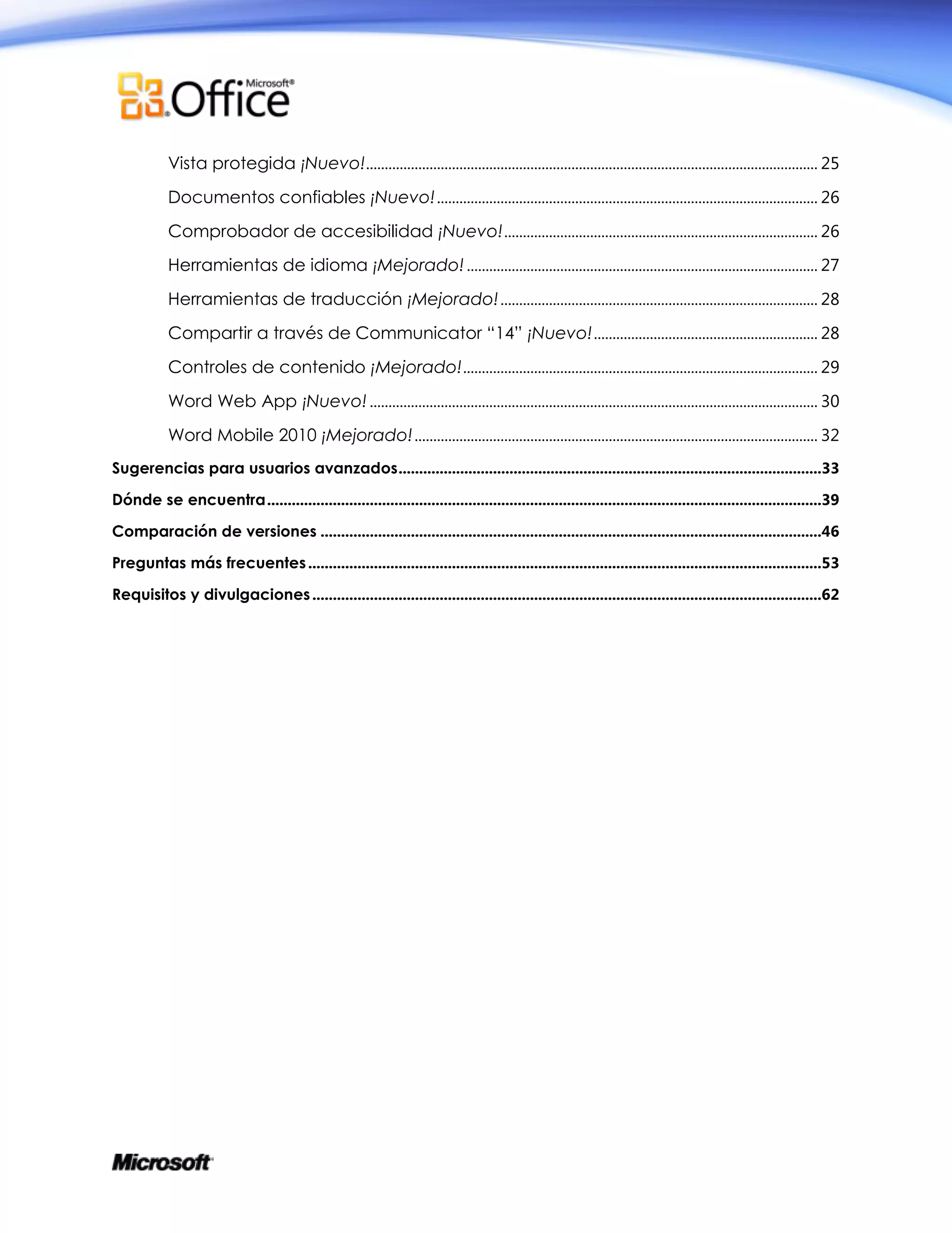 Vista protegida ¡Nuevo!......................................................................................................................... 25
Documentos confiables ¡Nuevo!...................................................................................................... 26
Comprobador de accesibilidad ¡Nuevo!.................................................................................... 26
Herramientas de idioma ¡Mejorado!.............................................................................................. 27
Herramientas de traducción ¡Mejorado!..................................................................................... 28
Compartir a través de Communicator “14” ¡Nuevo!............................................................ 28
Controles de contenido ¡Mejorado!............................................................................................... 29
Word Web App ¡Nuevo!........................................................................................................................ 30
Word Mobile 2010 ¡Mejorado!............................................................................................................ 32
Sugerencias para usuarios avanzados.......................................................................................................33
Dónde se encuentra.......................................................................................................................................39
Comparación de versiones ..........................................................................................................................46
Preguntas más frecuentes.............................................................................................................................53
Requisitos y divulgaciones............................................................................................................................62
 