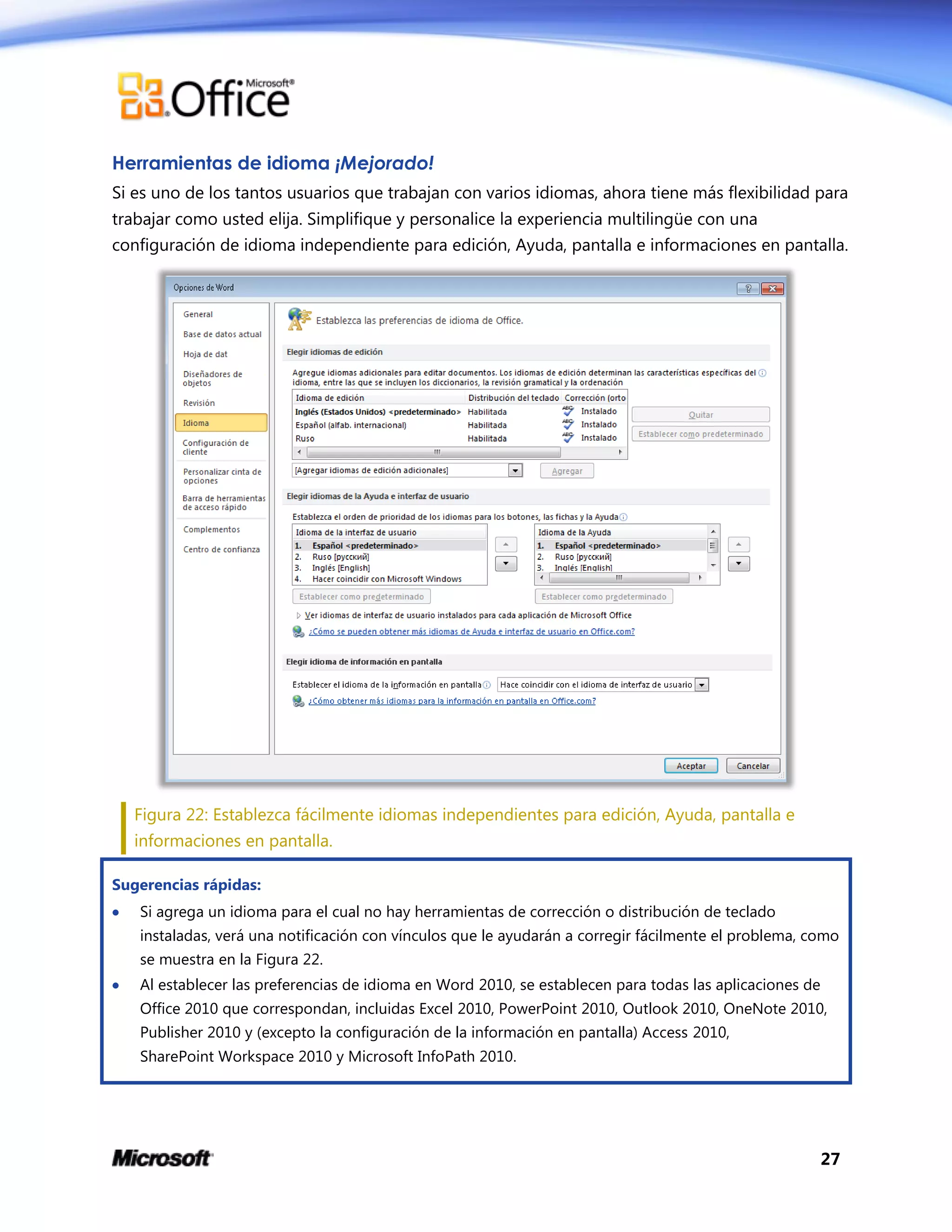 27
Herramientas de idioma ¡Mejorado!
Si es uno de los tantos usuarios que trabajan con varios idiomas, ahora tiene más flexibilidad para
trabajar como usted elija. Simplifique y personalice la experiencia multilingüe con una
configuración de idioma independiente para edición, Ayuda, pantalla e informaciones en pantalla.
Figura 22: Establezca fácilmente idiomas independientes para edición, Ayuda, pantalla e
informaciones en pantalla.
Sugerencias rápidas:
 Si agrega un idioma para el cual no hay herramientas de corrección o distribución de teclado
instaladas, verá una notificación con vínculos que le ayudarán a corregir fácilmente el problema, como
se muestra en la Figura 22.
 Al establecer las preferencias de idioma en Word 2010, se establecen para todas las aplicaciones de
Office 2010 que correspondan, incluidas Excel 2010, PowerPoint 2010, Outlook 2010, OneNote 2010,
Publisher 2010 y (excepto la configuración de la información en pantalla) Access 2010,
SharePoint Workspace 2010 y Microsoft InfoPath 2010.
 