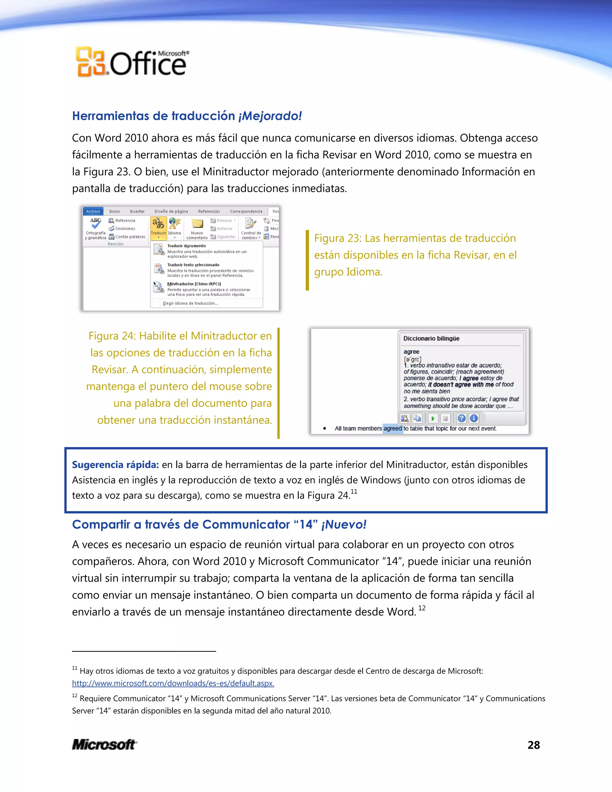 28
Herramientas de traducción ¡Mejorado!
Con Word 2010 ahora es más fácil que nunca comunicarse en diversos idiomas. Obtenga acceso
fácilmente a herramientas de traducción en la ficha Revisar en Word 2010, como se muestra en
la Figura 23. O bien, use el Minitraductor mejorado (anteriormente denominado Información en
pantalla de traducción) para las traducciones inmediatas.
Figura 23: Las herramientas de traducción
están disponibles en la ficha Revisar, en el
grupo Idioma.
Figura 24: Habilite el Minitraductor en
las opciones de traducción en la ficha
Revisar. A continuación, simplemente
mantenga el puntero del mouse sobre
una palabra del documento para
obtener una traducción instantánea.
Sugerencia rápida: en la barra de herramientas de la parte inferior del Minitraductor, están disponibles
Asistencia en inglés y la reproducción de texto a voz en inglés de Windows (junto con otros idiomas de
texto a voz para su descarga), como se muestra en la Figura 24.
11
Compartir a través de Communicator “14” ¡Nuevo!
A veces es necesario un espacio de reunión virtual para colaborar en un proyecto con otros
compañeros. Ahora, con Word 2010 y Microsoft Communicator “14”, puede iniciar una reunión
virtual sin interrumpir su trabajo; comparta la ventana de la aplicación de forma tan sencilla
como enviar un mensaje instantáneo. O bien comparta un documento de forma rápida y fácil al
enviarlo a través de un mensaje instantáneo directamente desde Word. 12
11
Hay otros idiomas de texto a voz gratuitos y disponibles para descargar desde el Centro de descarga de Microsoft:
http://www.microsoft.com/downloads/es-es/default.aspx.
12
Requiere Communicator “14” y Microsoft Communications Server “14”. Las versiones beta de Communicator “14” y Communications
Server “14” estarán disponibles en la segunda mitad del año natural 2010.
 