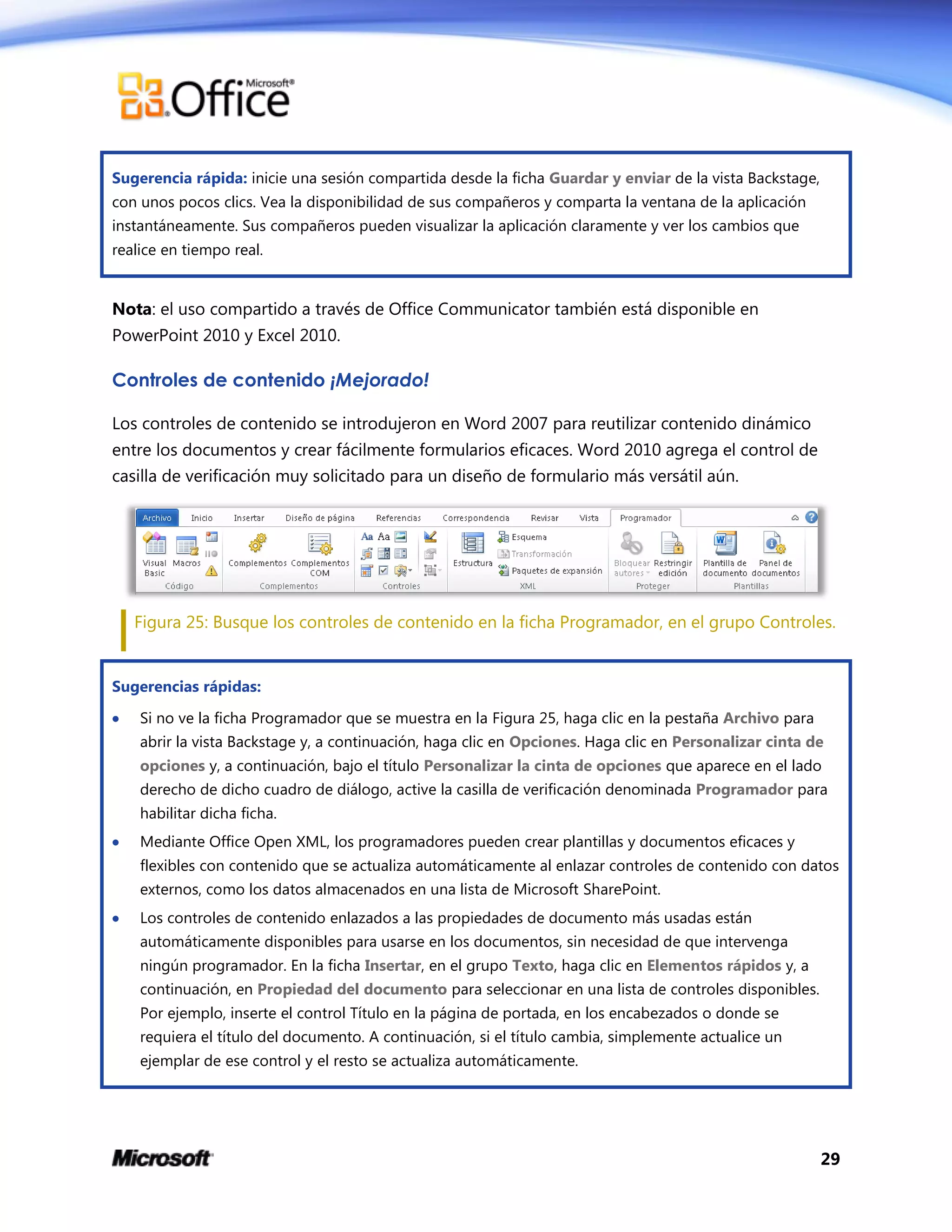 29
Sugerencia rápida: inicie una sesión compartida desde la ficha Guardar y enviar de la vista Backstage,
con unos pocos clics. Vea la disponibilidad de sus compañeros y comparta la ventana de la aplicación
instantáneamente. Sus compañeros pueden visualizar la aplicación claramente y ver los cambios que
realice en tiempo real.
Nota: el uso compartido a través de Office Communicator también está disponible en
PowerPoint 2010 y Excel 2010.
Controles de contenido ¡Mejorado!
Los controles de contenido se introdujeron en Word 2007 para reutilizar contenido dinámico
entre los documentos y crear fácilmente formularios eficaces. Word 2010 agrega el control de
casilla de verificación muy solicitado para un diseño de formulario más versátil aún.
Figura 25: Busque los controles de contenido en la ficha Programador, en el grupo Controles.
Sugerencias rápidas:
 Si no ve la ficha Programador que se muestra en la Figura 25, haga clic en la pestaña Archivo para
abrir la vista Backstage y, a continuación, haga clic en Opciones. Haga clic en Personalizar cinta de
opciones y, a continuación, bajo el título Personalizar la cinta de opciones que aparece en el lado
derecho de dicho cuadro de diálogo, active la casilla de verificación denominada Programador para
habilitar dicha ficha.
 Mediante Office Open XML, los programadores pueden crear plantillas y documentos eficaces y
flexibles con contenido que se actualiza automáticamente al enlazar controles de contenido con datos
externos, como los datos almacenados en una lista de Microsoft SharePoint.
 Los controles de contenido enlazados a las propiedades de documento más usadas están
automáticamente disponibles para usarse en los documentos, sin necesidad de que intervenga
ningún programador. En la ficha Insertar, en el grupo Texto, haga clic en Elementos rápidos y, a
continuación, en Propiedad del documento para seleccionar en una lista de controles disponibles.
Por ejemplo, inserte el control Título en la página de portada, en los encabezados o donde se
requiera el título del documento. A continuación, si el título cambia, simplemente actualice un
ejemplar de ese control y el resto se actualiza automáticamente.
 