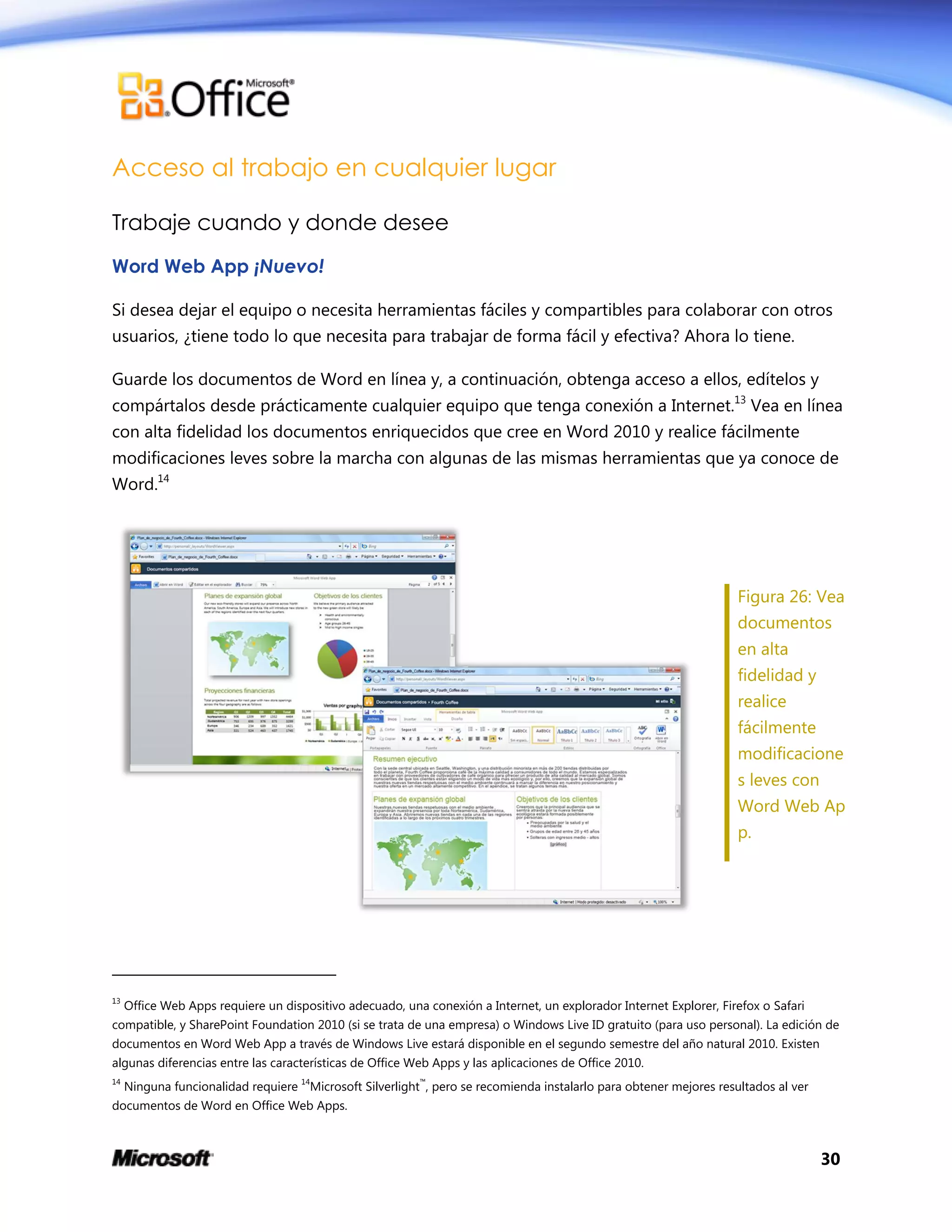 30
Acceso al trabajo en cualquier lugar
Trabaje cuando y donde desee
Word Web App ¡Nuevo!
Si desea dejar el equipo o necesita herramientas fáciles y compartibles para colaborar con otros
usuarios, ¿tiene todo lo que necesita para trabajar de forma fácil y efectiva? Ahora lo tiene.
Guarde los documentos de Word en línea y, a continuación, obtenga acceso a ellos, edítelos y
compártalos desde prácticamente cualquier equipo que tenga conexión a Internet.13
Vea en línea
con alta fidelidad los documentos enriquecidos que cree en Word 2010 y realice fácilmente
modificaciones leves sobre la marcha con algunas de las mismas herramientas que ya conoce de
Word.14
Figura 26: Vea
documentos
en alta
fidelidad y
realice
fácilmente
modificacione
s leves con
Word Web Ap
p.
13
Office Web Apps requiere un dispositivo adecuado, una conexión a Internet, un explorador Internet Explorer, Firefox o Safari
compatible, y SharePoint Foundation 2010 (si se trata de una empresa) o Windows Live ID gratuito (para uso personal). La edición de
documentos en Word Web App a través de Windows Live estará disponible en el segundo semestre del año natural 2010. Existen
algunas diferencias entre las características de Office Web Apps y las aplicaciones de Office 2010.
14
Ninguna funcionalidad requiere 14
Microsoft Silverlight™
, pero se recomienda instalarlo para obtener mejores resultados al ver
documentos de Word en Office Web Apps.
 