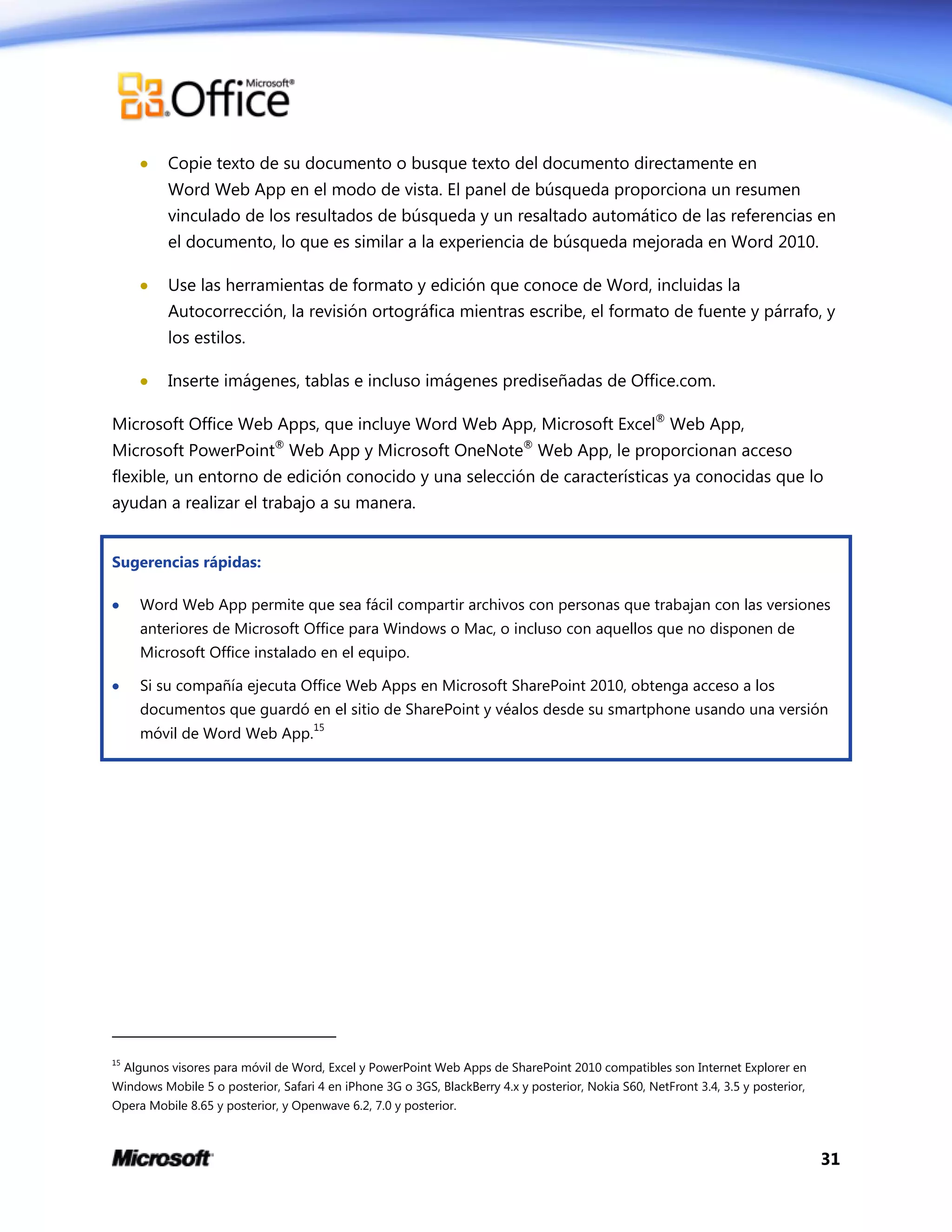 31
 Copie texto de su documento o busque texto del documento directamente en
Word Web App en el modo de vista. El panel de búsqueda proporciona un resumen
vinculado de los resultados de búsqueda y un resaltado automático de las referencias en
el documento, lo que es similar a la experiencia de búsqueda mejorada en Word 2010.
 Use las herramientas de formato y edición que conoce de Word, incluidas la
Autocorrección, la revisión ortográfica mientras escribe, el formato de fuente y párrafo, y
los estilos.
 Inserte imágenes, tablas e incluso imágenes prediseñadas de Office.com.
Microsoft Office Web Apps, que incluye Word Web App, Microsoft Excel®
Web App,
Microsoft PowerPoint®
Web App y Microsoft OneNote®
Web App, le proporcionan acceso
flexible, un entorno de edición conocido y una selección de características ya conocidas que lo
ayudan a realizar el trabajo a su manera.
Sugerencias rápidas:
 Word Web App permite que sea fácil compartir archivos con personas que trabajan con las versiones
anteriores de Microsoft Office para Windows o Mac, o incluso con aquellos que no disponen de
Microsoft Office instalado en el equipo.
 Si su compañía ejecuta Office Web Apps en Microsoft SharePoint 2010, obtenga acceso a los
documentos que guardó en el sitio de SharePoint y véalos desde su smartphone usando una versión
móvil de Word Web App.
15
15
Algunos visores para móvil de Word, Excel y PowerPoint Web Apps de SharePoint 2010 compatibles son Internet Explorer en
Windows Mobile 5 o posterior, Safari 4 en iPhone 3G o 3GS, BlackBerry 4.x y posterior, Nokia S60, NetFront 3.4, 3.5 y posterior,
Opera Mobile 8.65 y posterior, y Openwave 6.2, 7.0 y posterior.
 