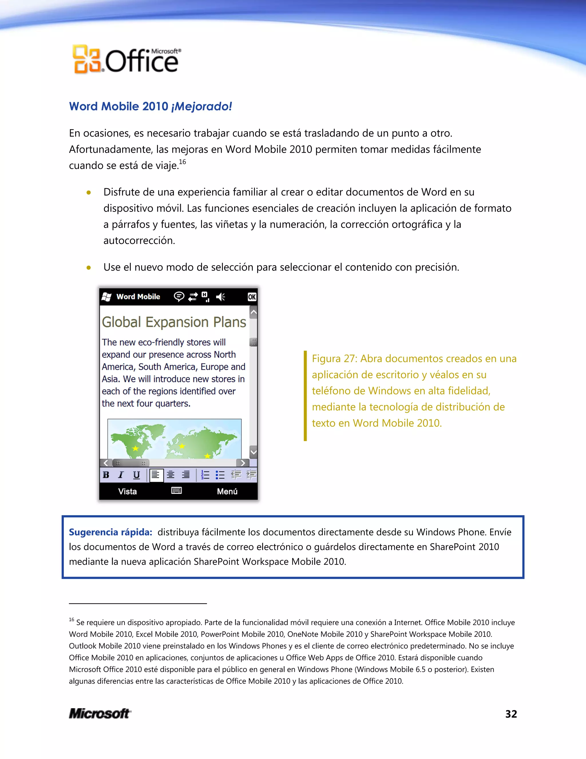 32
Word Mobile 2010 ¡Mejorado!
En ocasiones, es necesario trabajar cuando se está trasladando de un punto a otro.
Afortunadamente, las mejoras en Word Mobile 2010 permiten tomar medidas fácilmente
cuando se está de viaje.16
 Disfrute de una experiencia familiar al crear o editar documentos de Word en su
dispositivo móvil. Las funciones esenciales de creación incluyen la aplicación de formato
a párrafos y fuentes, las viñetas y la numeración, la corrección ortográfica y la
autocorrección.
 Use el nuevo modo de selección para seleccionar el contenido con precisión.
Figura 27: Abra documentos creados en una
aplicación de escritorio y véalos en su
teléfono de Windows en alta fidelidad,
mediante la tecnología de distribución de
texto en Word Mobile 2010.
Sugerencia rápida: distribuya fácilmente los documentos directamente desde su Windows Phone. Envíe
los documentos de Word a través de correo electrónico o guárdelos directamente en SharePoint 2010
mediante la nueva aplicación SharePoint Workspace Mobile 2010.
16
Se requiere un dispositivo apropiado. Parte de la funcionalidad móvil requiere una conexión a Internet. Office Mobile 2010 incluye
Word Mobile 2010, Excel Mobile 2010, PowerPoint Mobile 2010, OneNote Mobile 2010 y SharePoint Workspace Mobile 2010.
Outlook Mobile 2010 viene preinstalado en los Windows Phones y es el cliente de correo electrónico predeterminado. No se incluye
Office Mobile 2010 en aplicaciones, conjuntos de aplicaciones u Office Web Apps de Office 2010. Estará disponible cuando
Microsoft Office 2010 esté disponible para el público en general en Windows Phone (Windows Mobile 6.5 o posterior). Existen
algunas diferencias entre las características de Office Mobile 2010 y las aplicaciones de Office 2010.
 