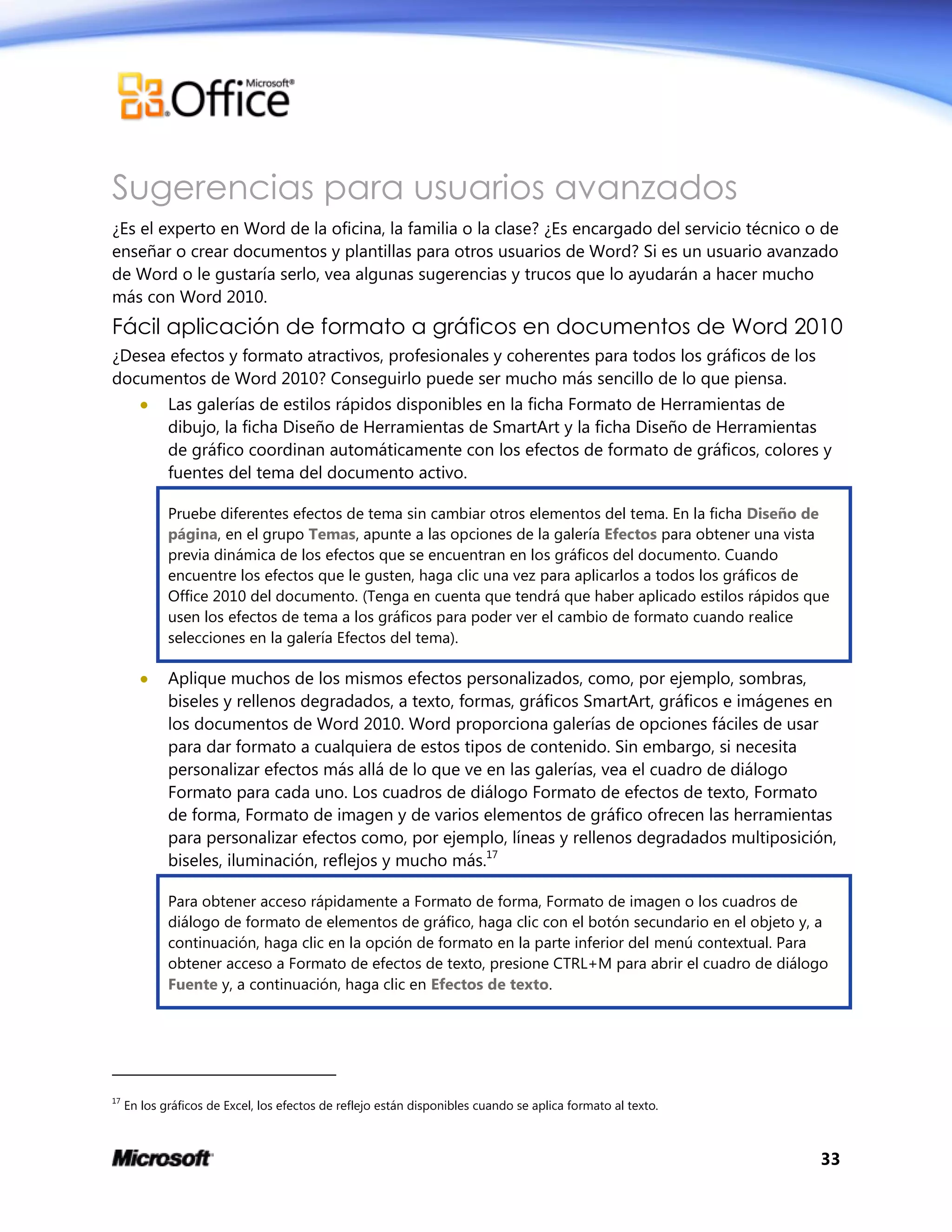 33
Sugerencias para usuarios avanzados
¿Es el experto en Word de la oficina, la familia o la clase? ¿Es encargado del servicio técnico o de
enseñar o crear documentos y plantillas para otros usuarios de Word? Si es un usuario avanzado
de Word o le gustaría serlo, vea algunas sugerencias y trucos que lo ayudarán a hacer mucho
más con Word 2010.
Fácil aplicación de formato a gráficos en documentos de Word 2010
¿Desea efectos y formato atractivos, profesionales y coherentes para todos los gráficos de los
documentos de Word 2010? Conseguirlo puede ser mucho más sencillo de lo que piensa.
 Las galerías de estilos rápidos disponibles en la ficha Formato de Herramientas de
dibujo, la ficha Diseño de Herramientas de SmartArt y la ficha Diseño de Herramientas
de gráfico coordinan automáticamente con los efectos de formato de gráficos, colores y
fuentes del tema del documento activo.
Pruebe diferentes efectos de tema sin cambiar otros elementos del tema. En la ficha Diseño de
página, en el grupo Temas, apunte a las opciones de la galería Efectos para obtener una vista
previa dinámica de los efectos que se encuentran en los gráficos del documento. Cuando
encuentre los efectos que le gusten, haga clic una vez para aplicarlos a todos los gráficos de
Office 2010 del documento. (Tenga en cuenta que tendrá que haber aplicado estilos rápidos que
usen los efectos de tema a los gráficos para poder ver el cambio de formato cuando realice
selecciones en la galería Efectos del tema).
 Aplique muchos de los mismos efectos personalizados, como, por ejemplo, sombras,
biseles y rellenos degradados, a texto, formas, gráficos SmartArt, gráficos e imágenes en
los documentos de Word 2010. Word proporciona galerías de opciones fáciles de usar
para dar formato a cualquiera de estos tipos de contenido. Sin embargo, si necesita
personalizar efectos más allá de lo que ve en las galerías, vea el cuadro de diálogo
Formato para cada uno. Los cuadros de diálogo Formato de efectos de texto, Formato
de forma, Formato de imagen y de varios elementos de gráfico ofrecen las herramientas
para personalizar efectos como, por ejemplo, líneas y rellenos degradados multiposición,
biseles, iluminación, reflejos y mucho más.17
Para obtener acceso rápidamente a Formato de forma, Formato de imagen o los cuadros de
diálogo de formato de elementos de gráfico, haga clic con el botón secundario en el objeto y, a
continuación, haga clic en la opción de formato en la parte inferior del menú contextual. Para
obtener acceso a Formato de efectos de texto, presione CTRL+M para abrir el cuadro de diálogo
Fuente y, a continuación, haga clic en Efectos de texto.
17
En los gráficos de Excel, los efectos de reflejo están disponibles cuando se aplica formato al texto.
 