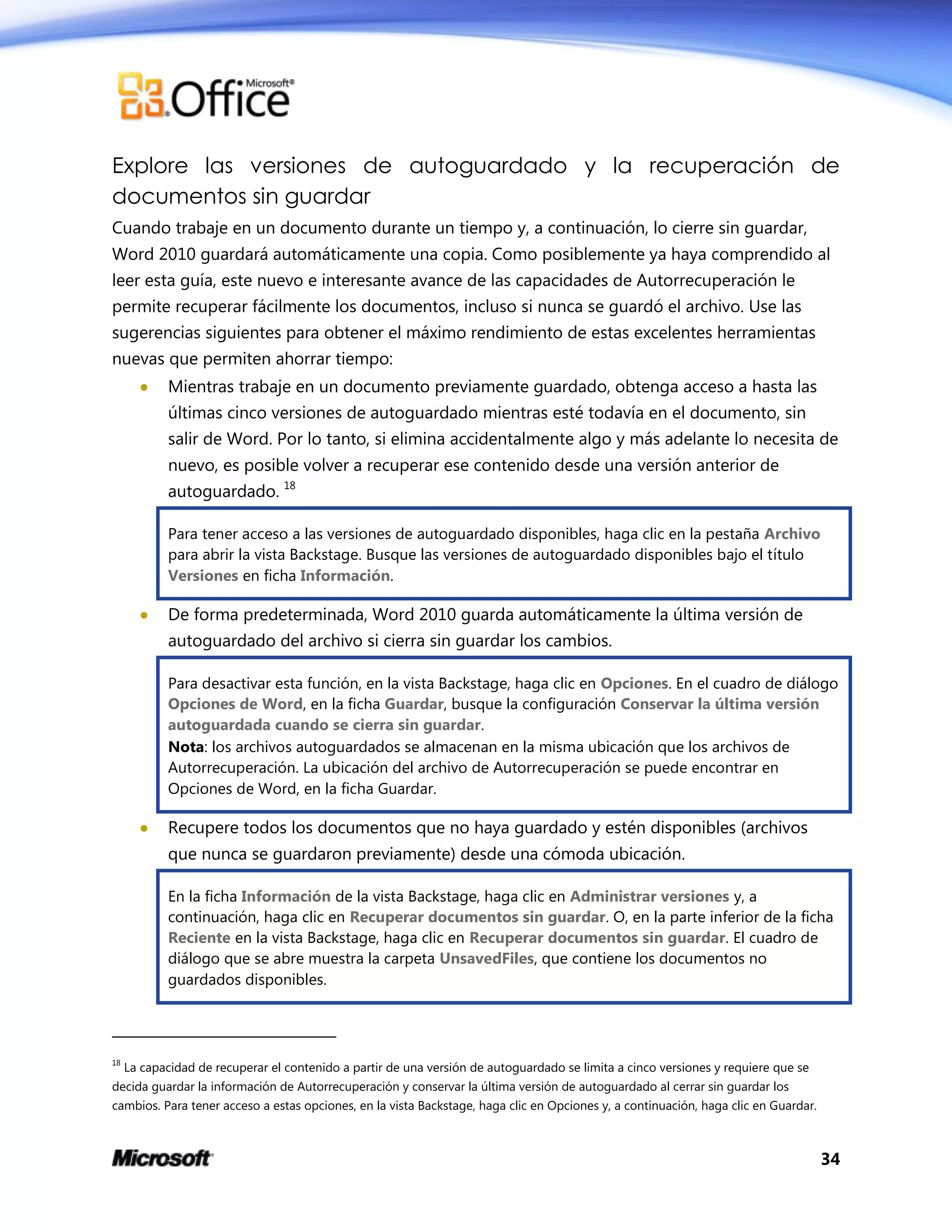 34
Explore las versiones de autoguardado y la recuperación de
documentos sin guardar
Cuando trabaje en un documento durante un tiempo y, a continuación, lo cierre sin guardar,
Word 2010 guardará automáticamente una copia. Como posiblemente ya haya comprendido al
leer esta guía, este nuevo e interesante avance de las capacidades de Autorrecuperación le
permite recuperar fácilmente los documentos, incluso si nunca se guardó el archivo. Use las
sugerencias siguientes para obtener el máximo rendimiento de estas excelentes herramientas
nuevas que permiten ahorrar tiempo:
 Mientras trabaje en un documento previamente guardado, obtenga acceso a hasta las
últimas cinco versiones de autoguardado mientras esté todavía en el documento, sin
salir de Word. Por lo tanto, si elimina accidentalmente algo y más adelante lo necesita de
nuevo, es posible volver a recuperar ese contenido desde una versión anterior de
autoguardado. 18
Para tener acceso a las versiones de autoguardado disponibles, haga clic en la pestaña Archivo
para abrir la vista Backstage. Busque las versiones de autoguardado disponibles bajo el título
Versiones en ficha Información.
 De forma predeterminada, Word 2010 guarda automáticamente la última versión de
autoguardado del archivo si cierra sin guardar los cambios.
Para desactivar esta función, en la vista Backstage, haga clic en Opciones. En el cuadro de diálogo
Opciones de Word, en la ficha Guardar, busque la configuración Conservar la última versión
autoguardada cuando se cierra sin guardar.
Nota: los archivos autoguardados se almacenan en la misma ubicación que los archivos de
Autorrecuperación. La ubicación del archivo de Autorrecuperación se puede encontrar en
Opciones de Word, en la ficha Guardar.
 Recupere todos los documentos que no haya guardado y estén disponibles (archivos
que nunca se guardaron previamente) desde una cómoda ubicación.
En la ficha Información de la vista Backstage, haga clic en Administrar versiones y, a
continuación, haga clic en Recuperar documentos sin guardar. O, en la parte inferior de la ficha
Reciente en la vista Backstage, haga clic en Recuperar documentos sin guardar. El cuadro de
diálogo que se abre muestra la carpeta UnsavedFiles, que contiene los documentos no
guardados disponibles.
18
La capacidad de recuperar el contenido a partir de una versión de autoguardado se limita a cinco versiones y requiere que se
decida guardar la información de Autorrecuperación y conservar la última versión de autoguardado al cerrar sin guardar los
cambios. Para tener acceso a estas opciones, en la vista Backstage, haga clic en Opciones y, a continuación, haga clic en Guardar.
 