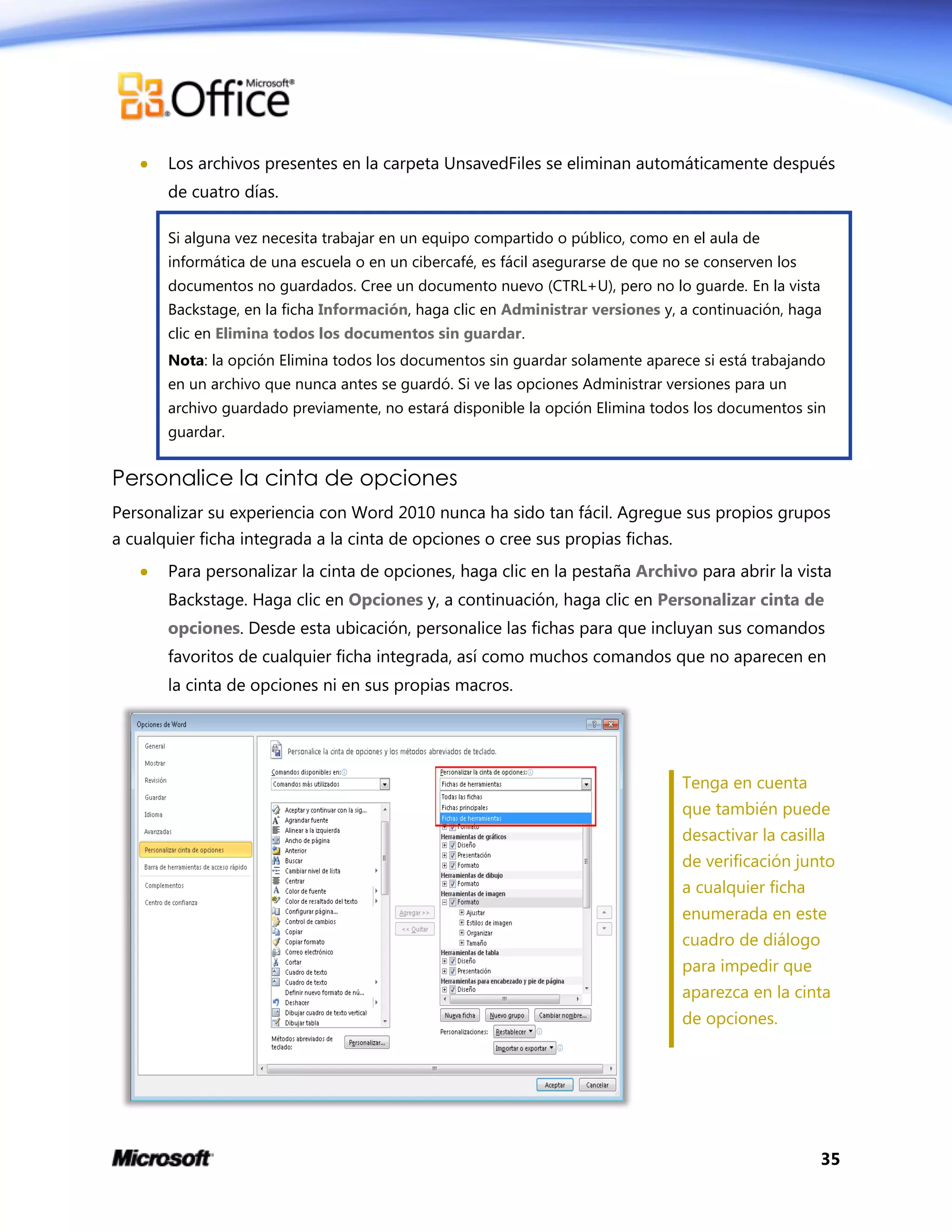 35
 Los archivos presentes en la carpeta UnsavedFiles se eliminan automáticamente después
de cuatro días.
Si alguna vez necesita trabajar en un equipo compartido o público, como en el aula de
informática de una escuela o en un cibercafé, es fácil asegurarse de que no se conserven los
documentos no guardados. Cree un documento nuevo (CTRL+U), pero no lo guarde. En la vista
Backstage, en la ficha Información, haga clic en Administrar versiones y, a continuación, haga
clic en Elimina todos los documentos sin guardar.
Nota: la opción Elimina todos los documentos sin guardar solamente aparece si está trabajando
en un archivo que nunca antes se guardó. Si ve las opciones Administrar versiones para un
archivo guardado previamente, no estará disponible la opción Elimina todos los documentos sin
guardar.
Personalice la cinta de opciones
Personalizar su experiencia con Word 2010 nunca ha sido tan fácil. Agregue sus propios grupos
a cualquier ficha integrada a la cinta de opciones o cree sus propias fichas.
 Para personalizar la cinta de opciones, haga clic en la pestaña Archivo para abrir la vista
Backstage. Haga clic en Opciones y, a continuación, haga clic en Personalizar cinta de
opciones. Desde esta ubicación, personalice las fichas para que incluyan sus comandos
favoritos de cualquier ficha integrada, así como muchos comandos que no aparecen en
la cinta de opciones ni en sus propias macros.
Tenga en cuenta
que también puede
desactivar la casilla
de verificación junto
a cualquier ficha
enumerada en este
cuadro de diálogo
para impedir que
aparezca en la cinta
de opciones.
 