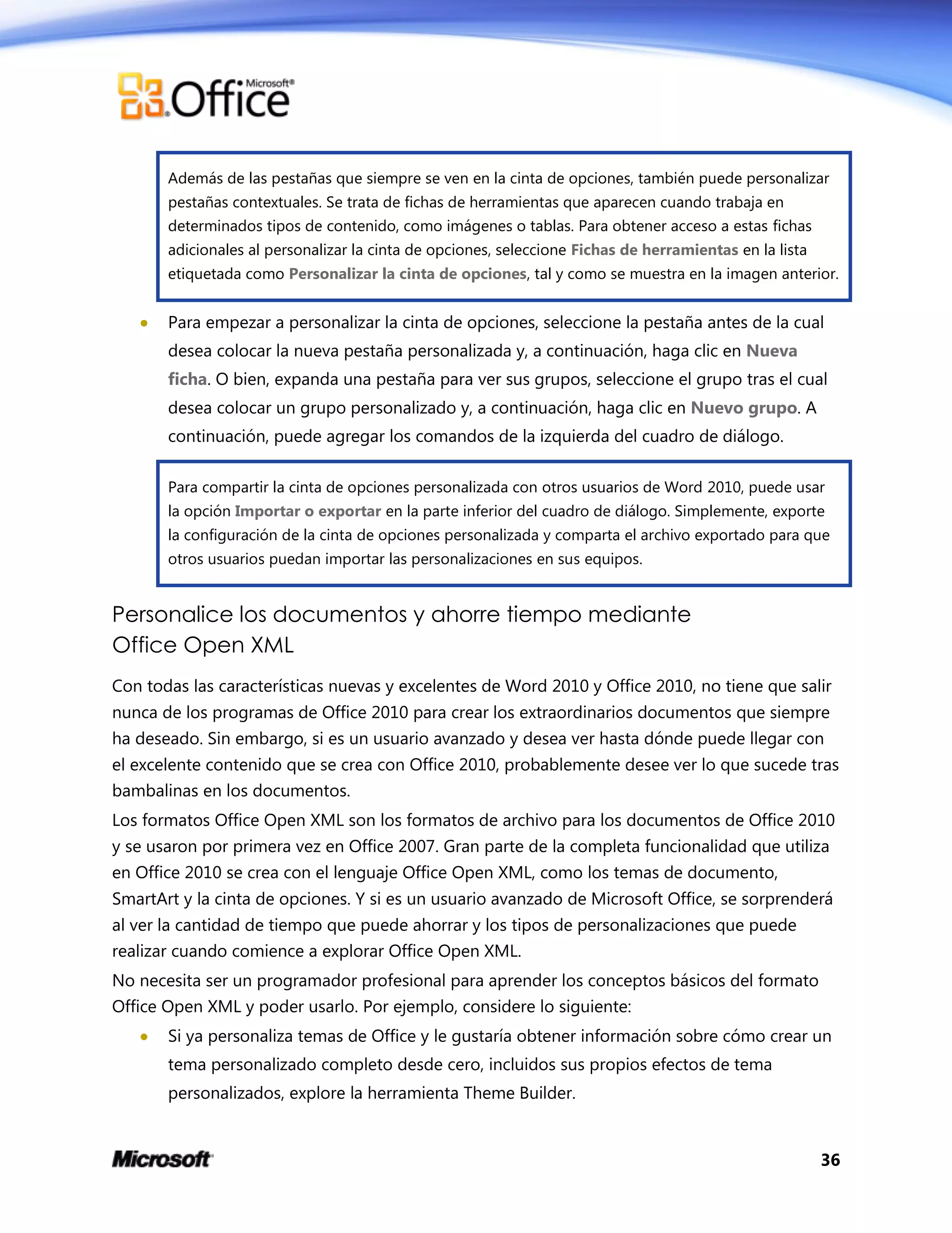 36
Además de las pestañas que siempre se ven en la cinta de opciones, también puede personalizar
pestañas contextuales. Se trata de fichas de herramientas que aparecen cuando trabaja en
determinados tipos de contenido, como imágenes o tablas. Para obtener acceso a estas fichas
adicionales al personalizar la cinta de opciones, seleccione Fichas de herramientas en la lista
etiquetada como Personalizar la cinta de opciones, tal y como se muestra en la imagen anterior.
 Para empezar a personalizar la cinta de opciones, seleccione la pestaña antes de la cual
desea colocar la nueva pestaña personalizada y, a continuación, haga clic en Nueva
ficha. O bien, expanda una pestaña para ver sus grupos, seleccione el grupo tras el cual
desea colocar un grupo personalizado y, a continuación, haga clic en Nuevo grupo. A
continuación, puede agregar los comandos de la izquierda del cuadro de diálogo.
Para compartir la cinta de opciones personalizada con otros usuarios de Word 2010, puede usar
la opción Importar o exportar en la parte inferior del cuadro de diálogo. Simplemente, exporte
la configuración de la cinta de opciones personalizada y comparta el archivo exportado para que
otros usuarios puedan importar las personalizaciones en sus equipos.
Personalice los documentos y ahorre tiempo mediante
Office Open XML
Con todas las características nuevas y excelentes de Word 2010 y Office 2010, no tiene que salir
nunca de los programas de Office 2010 para crear los extraordinarios documentos que siempre
ha deseado. Sin embargo, si es un usuario avanzado y desea ver hasta dónde puede llegar con
el excelente contenido que se crea con Office 2010, probablemente desee ver lo que sucede tras
bambalinas en los documentos.
Los formatos Office Open XML son los formatos de archivo para los documentos de Office 2010
y se usaron por primera vez en Office 2007. Gran parte de la completa funcionalidad que utiliza
en Office 2010 se crea con el lenguaje Office Open XML, como los temas de documento,
SmartArt y la cinta de opciones. Y si es un usuario avanzado de Microsoft Office, se sorprenderá
al ver la cantidad de tiempo que puede ahorrar y los tipos de personalizaciones que puede
realizar cuando comience a explorar Office Open XML.
No necesita ser un programador profesional para aprender los conceptos básicos del formato
Office Open XML y poder usarlo. Por ejemplo, considere lo siguiente:
 Si ya personaliza temas de Office y le gustaría obtener información sobre cómo crear un
tema personalizado completo desde cero, incluidos sus propios efectos de tema
personalizados, explore la herramienta Theme Builder.
 