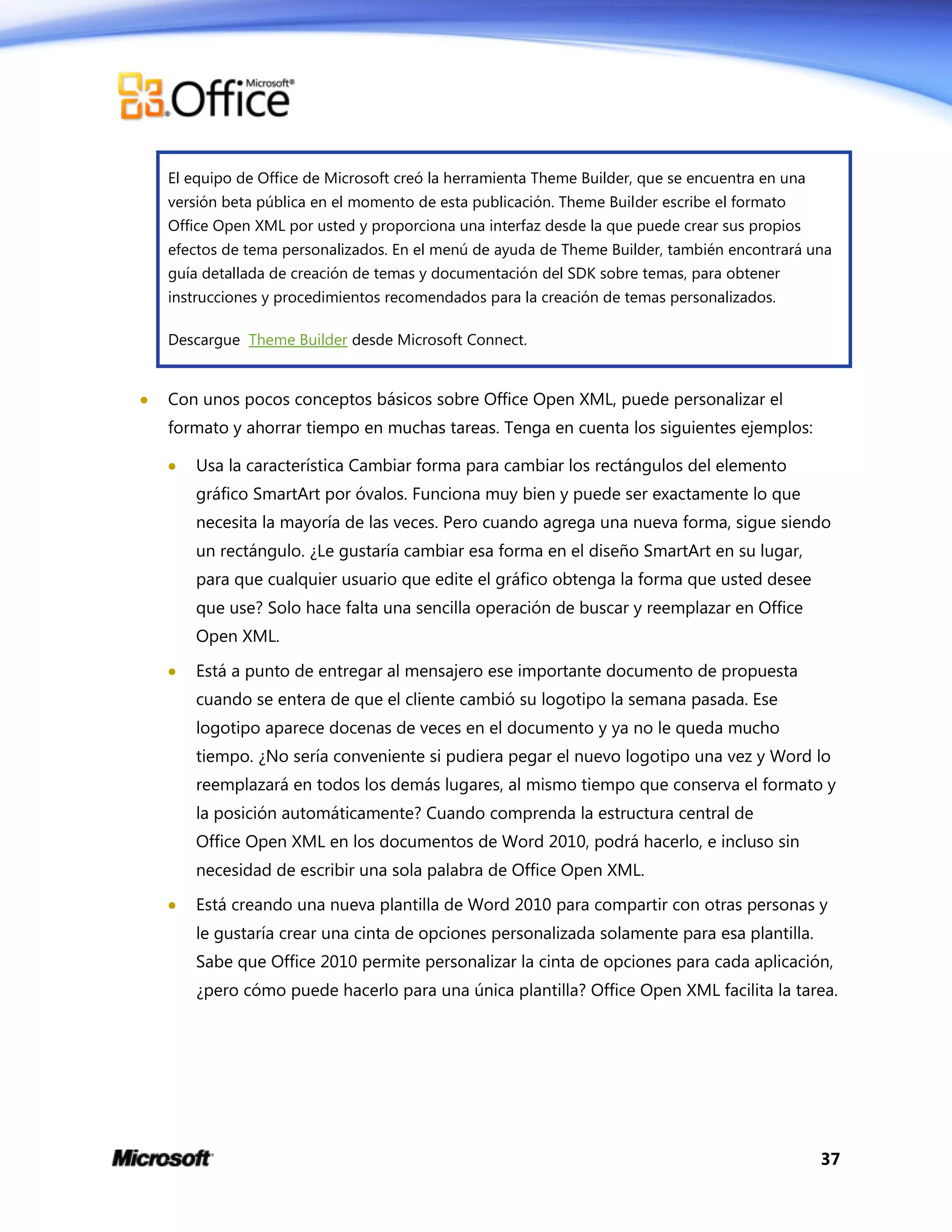 37
El equipo de Office de Microsoft creó la herramienta Theme Builder, que se encuentra en una
versión beta pública en el momento de esta publicación. Theme Builder escribe el formato
Office Open XML por usted y proporciona una interfaz desde la que puede crear sus propios
efectos de tema personalizados. En el menú de ayuda de Theme Builder, también encontrará una
guía detallada de creación de temas y documentación del SDK sobre temas, para obtener
instrucciones y procedimientos recomendados para la creación de temas personalizados.
Descargue Theme Builder desde Microsoft Connect.
 Con unos pocos conceptos básicos sobre Office Open XML, puede personalizar el
formato y ahorrar tiempo en muchas tareas. Tenga en cuenta los siguientes ejemplos:
 Usa la característica Cambiar forma para cambiar los rectángulos del elemento
gráfico SmartArt por óvalos. Funciona muy bien y puede ser exactamente lo que
necesita la mayoría de las veces. Pero cuando agrega una nueva forma, sigue siendo
un rectángulo. ¿Le gustaría cambiar esa forma en el diseño SmartArt en su lugar,
para que cualquier usuario que edite el gráfico obtenga la forma que usted desee
que use? Solo hace falta una sencilla operación de buscar y reemplazar en Office
Open XML.
 Está a punto de entregar al mensajero ese importante documento de propuesta
cuando se entera de que el cliente cambió su logotipo la semana pasada. Ese
logotipo aparece docenas de veces en el documento y ya no le queda mucho
tiempo. ¿No sería conveniente si pudiera pegar el nuevo logotipo una vez y Word lo
reemplazará en todos los demás lugares, al mismo tiempo que conserva el formato y
la posición automáticamente? Cuando comprenda la estructura central de
Office Open XML en los documentos de Word 2010, podrá hacerlo, e incluso sin
necesidad de escribir una sola palabra de Office Open XML.
 Está creando una nueva plantilla de Word 2010 para compartir con otras personas y
le gustaría crear una cinta de opciones personalizada solamente para esa plantilla.
Sabe que Office 2010 permite personalizar la cinta de opciones para cada aplicación,
¿pero cómo puede hacerlo para una única plantilla? Office Open XML facilita la tarea.
 