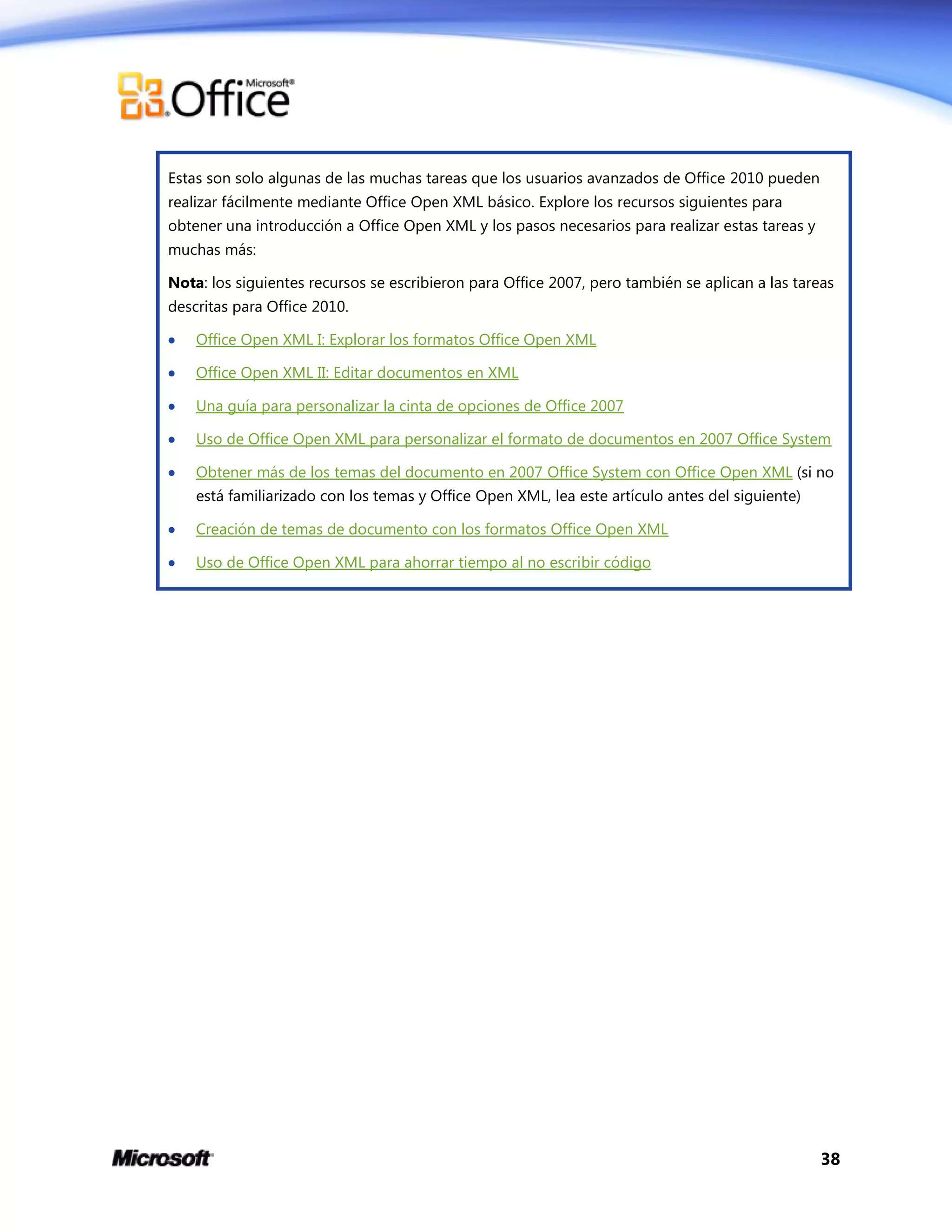 38
Estas son solo algunas de las muchas tareas que los usuarios avanzados de Office 2010 pueden
realizar fácilmente mediante Office Open XML básico. Explore los recursos siguientes para
obtener una introducción a Office Open XML y los pasos necesarios para realizar estas tareas y
muchas más:
Nota: los siguientes recursos se escribieron para Office 2007, pero también se aplican a las tareas
descritas para Office 2010.
 Office Open XML I: Explorar los formatos Office Open XML
 Office Open XML II: Editar documentos en XML
 Una guía para personalizar la cinta de opciones de Office 2007
 Uso de Office Open XML para personalizar el formato de documentos en 2007 Office System
 Obtener más de los temas del documento en 2007 Office System con Office Open XML (si no
está familiarizado con los temas y Office Open XML, lea este artículo antes del siguiente)
 Creación de temas de documento con los formatos Office Open XML
 Uso de Office Open XML para ahorrar tiempo al no escribir código
 