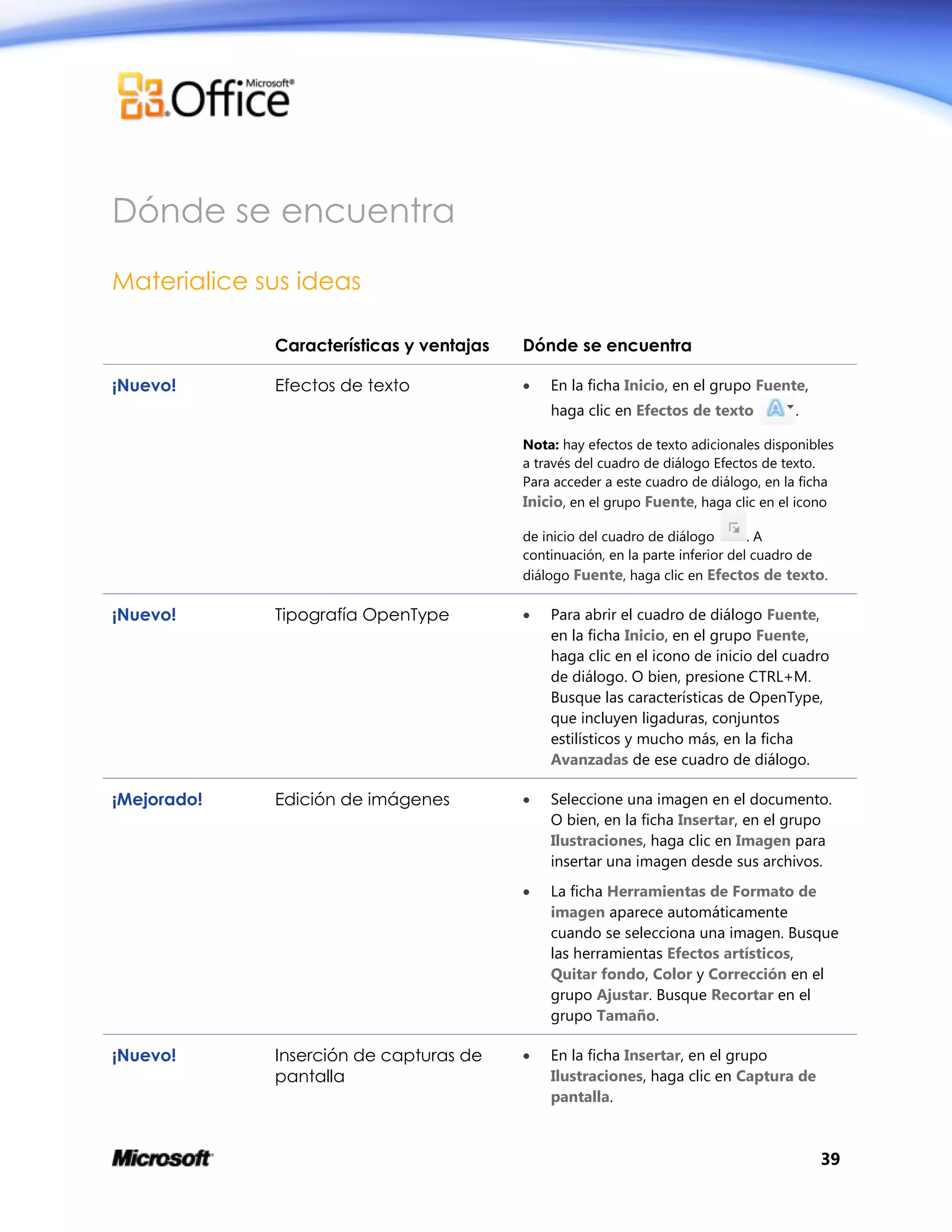 39
Dónde se encuentra
Materialice sus ideas
Características y ventajas Dónde se encuentra
¡Nuevo! Efectos de texto  En la ficha Inicio, en el grupo Fuente,
haga clic en Efectos de texto .
Nota: hay efectos de texto adicionales disponibles
a través del cuadro de diálogo Efectos de texto.
Para acceder a este cuadro de diálogo, en la ficha
Inicio, en el grupo Fuente, haga clic en el icono
de inicio del cuadro de diálogo . A
continuación, en la parte inferior del cuadro de
diálogo Fuente, haga clic en Efectos de texto.
¡Nuevo! Tipografía OpenType  Para abrir el cuadro de diálogo Fuente,
en la ficha Inicio, en el grupo Fuente,
haga clic en el icono de inicio del cuadro
de diálogo. O bien, presione CTRL+M.
Busque las características de OpenType,
que incluyen ligaduras, conjuntos
estilísticos y mucho más, en la ficha
Avanzadas de ese cuadro de diálogo.
¡Mejorado! Edición de imágenes  Seleccione una imagen en el documento.
O bien, en la ficha Insertar, en el grupo
Ilustraciones, haga clic en Imagen para
insertar una imagen desde sus archivos.
 La ficha Herramientas de Formato de
imagen aparece automáticamente
cuando se selecciona una imagen. Busque
las herramientas Efectos artísticos,
Quitar fondo, Color y Corrección en el
grupo Ajustar. Busque Recortar en el
grupo Tamaño.
¡Nuevo! Inserción de capturas de
pantalla
 En la ficha Insertar, en el grupo
Ilustraciones, haga clic en Captura de
pantalla.
 