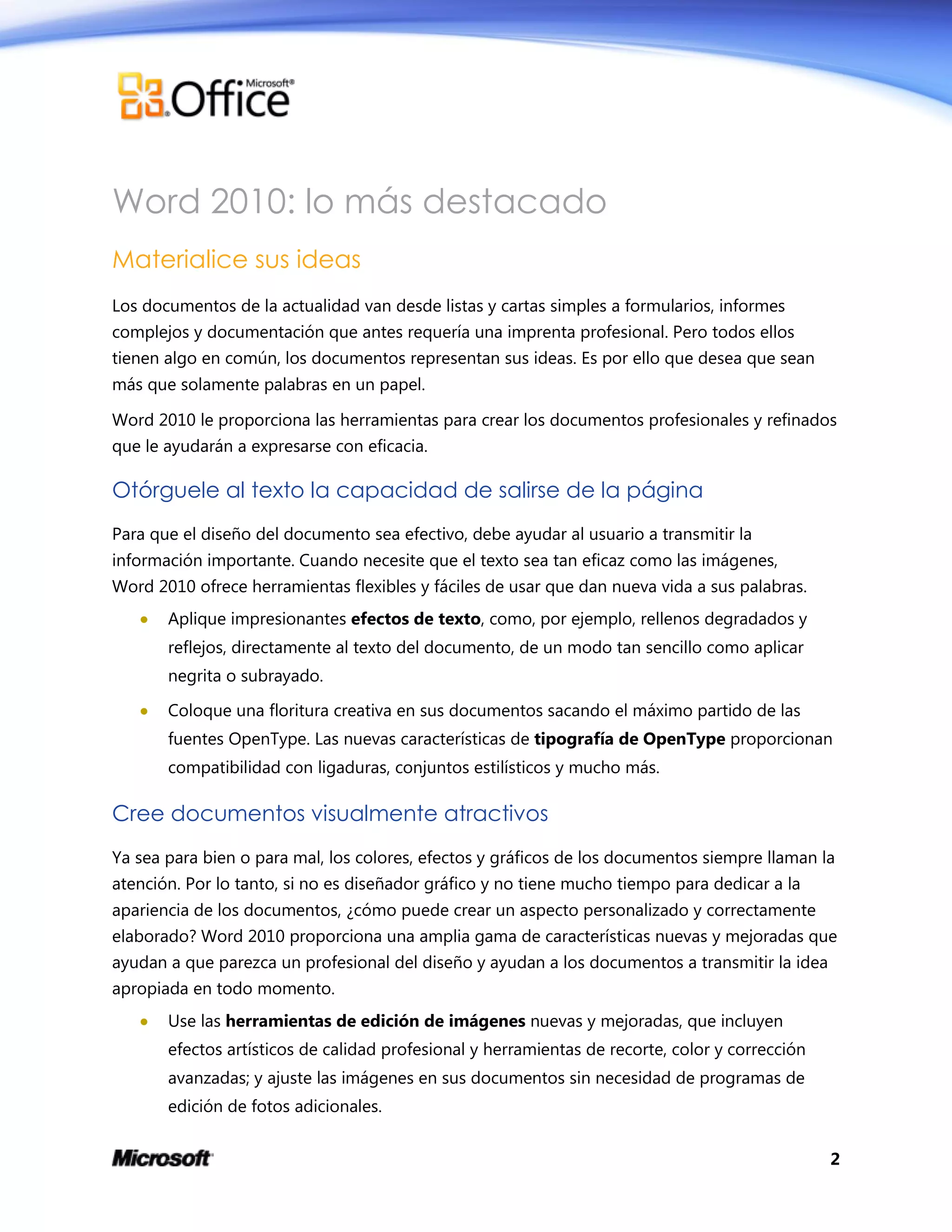 2
Word 2010: lo más destacado
Materialice sus ideas
Los documentos de la actualidad van desde listas y cartas simples a formularios, informes
complejos y documentación que antes requería una imprenta profesional. Pero todos ellos
tienen algo en común, los documentos representan sus ideas. Es por ello que desea que sean
más que solamente palabras en un papel.
Word 2010 le proporciona las herramientas para crear los documentos profesionales y refinados
que le ayudarán a expresarse con eficacia.
Otórguele al texto la capacidad de salirse de la página
Para que el diseño del documento sea efectivo, debe ayudar al usuario a transmitir la
información importante. Cuando necesite que el texto sea tan eficaz como las imágenes,
Word 2010 ofrece herramientas flexibles y fáciles de usar que dan nueva vida a sus palabras.
 Aplique impresionantes efectos de texto, como, por ejemplo, rellenos degradados y
reflejos, directamente al texto del documento, de un modo tan sencillo como aplicar
negrita o subrayado.
 Coloque una floritura creativa en sus documentos sacando el máximo partido de las
fuentes OpenType. Las nuevas características de tipografía de OpenType proporcionan
compatibilidad con ligaduras, conjuntos estilísticos y mucho más.
Cree documentos visualmente atractivos
Ya sea para bien o para mal, los colores, efectos y gráficos de los documentos siempre llaman la
atención. Por lo tanto, si no es diseñador gráfico y no tiene mucho tiempo para dedicar a la
apariencia de los documentos, ¿cómo puede crear un aspecto personalizado y correctamente
elaborado? Word 2010 proporciona una amplia gama de características nuevas y mejoradas que
ayudan a que parezca un profesional del diseño y ayudan a los documentos a transmitir la idea
apropiada en todo momento.
 Use las herramientas de edición de imágenes nuevas y mejoradas, que incluyen
efectos artísticos de calidad profesional y herramientas de recorte, color y corrección
avanzadas; y ajuste las imágenes en sus documentos sin necesidad de programas de
edición de fotos adicionales.
 