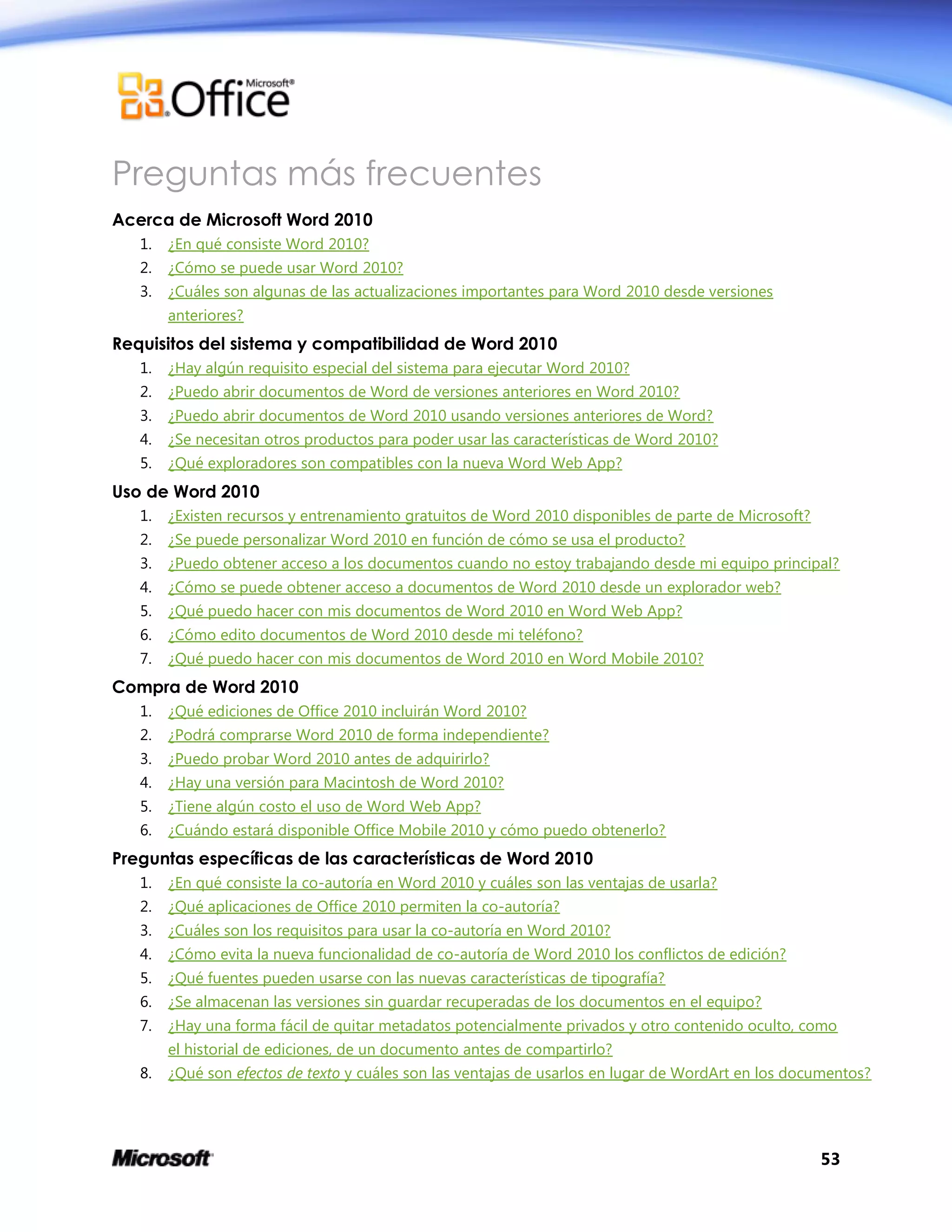 53
Preguntas más frecuentes
Acerca de Microsoft Word 2010
1. ¿En qué consiste Word 2010?
2. ¿Cómo se puede usar Word 2010?
3. ¿Cuáles son algunas de las actualizaciones importantes para Word 2010 desde versiones
anteriores?
Requisitos del sistema y compatibilidad de Word 2010
1. ¿Hay algún requisito especial del sistema para ejecutar Word 2010?
2. ¿Puedo abrir documentos de Word de versiones anteriores en Word 2010?
3. ¿Puedo abrir documentos de Word 2010 usando versiones anteriores de Word?
4. ¿Se necesitan otros productos para poder usar las características de Word 2010?
5. ¿Qué exploradores son compatibles con la nueva Word Web App?
Uso de Word 2010
1. ¿Existen recursos y entrenamiento gratuitos de Word 2010 disponibles de parte de Microsoft?
2. ¿Se puede personalizar Word 2010 en función de cómo se usa el producto?
3. ¿Puedo obtener acceso a los documentos cuando no estoy trabajando desde mi equipo principal?
4. ¿Cómo se puede obtener acceso a documentos de Word 2010 desde un explorador web?
5. ¿Qué puedo hacer con mis documentos de Word 2010 en Word Web App?
6. ¿Cómo edito documentos de Word 2010 desde mi teléfono?
7. ¿Qué puedo hacer con mis documentos de Word 2010 en Word Mobile 2010?
Compra de Word 2010
1. ¿Qué ediciones de Office 2010 incluirán Word 2010?
2. ¿Podrá comprarse Word 2010 de forma independiente?
3. ¿Puedo probar Word 2010 antes de adquirirlo?
4. ¿Hay una versión para Macintosh de Word 2010?
5. ¿Tiene algún costo el uso de Word Web App?
6. ¿Cuándo estará disponible Office Mobile 2010 y cómo puedo obtenerlo?
Preguntas específicas de las características de Word 2010
1. ¿En qué consiste la co-autoría en Word 2010 y cuáles son las ventajas de usarla?
2. ¿Qué aplicaciones de Office 2010 permiten la co-autoría?
3. ¿Cuáles son los requisitos para usar la co-autoría en Word 2010?
4. ¿Cómo evita la nueva funcionalidad de co-autoría de Word 2010 los conflictos de edición?
5. ¿Qué fuentes pueden usarse con las nuevas características de tipografía?
6. ¿Se almacenan las versiones sin guardar recuperadas de los documentos en el equipo?
7. ¿Hay una forma fácil de quitar metadatos potencialmente privados y otro contenido oculto, como
el historial de ediciones, de un documento antes de compartirlo?
8. ¿Qué son efectos de texto y cuáles son las ventajas de usarlos en lugar de WordArt en los documentos?
 