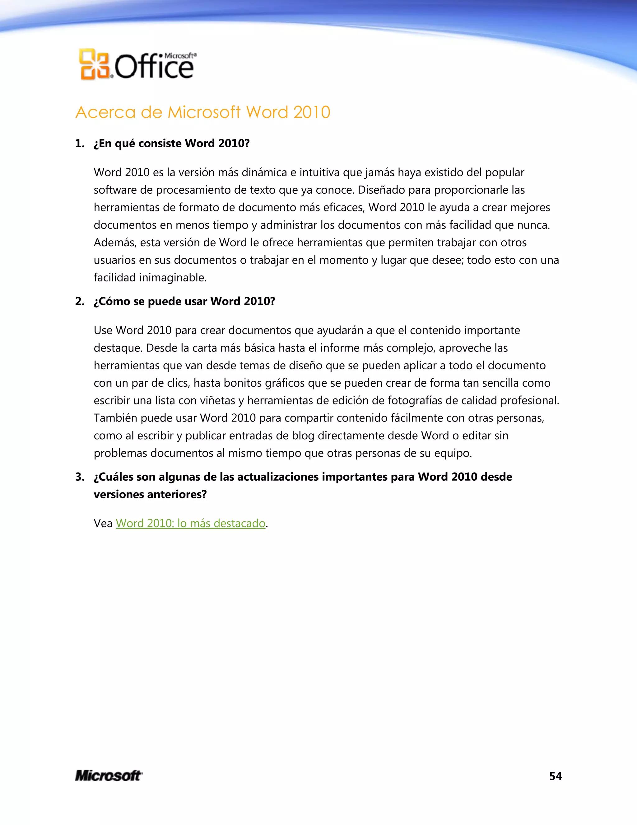 54
Acerca de Microsoft Word 2010
1. ¿En qué consiste Word 2010?
Word 2010 es la versión más dinámica e intuitiva que jamás haya existido del popular
software de procesamiento de texto que ya conoce. Diseñado para proporcionarle las
herramientas de formato de documento más eficaces, Word 2010 le ayuda a crear mejores
documentos en menos tiempo y administrar los documentos con más facilidad que nunca.
Además, esta versión de Word le ofrece herramientas que permiten trabajar con otros
usuarios en sus documentos o trabajar en el momento y lugar que desee; todo esto con una
facilidad inimaginable.
2. ¿Cómo se puede usar Word 2010?
Use Word 2010 para crear documentos que ayudarán a que el contenido importante
destaque. Desde la carta más básica hasta el informe más complejo, aproveche las
herramientas que van desde temas de diseño que se pueden aplicar a todo el documento
con un par de clics, hasta bonitos gráficos que se pueden crear de forma tan sencilla como
escribir una lista con viñetas y herramientas de edición de fotografías de calidad profesional.
También puede usar Word 2010 para compartir contenido fácilmente con otras personas,
como al escribir y publicar entradas de blog directamente desde Word o editar sin
problemas documentos al mismo tiempo que otras personas de su equipo.
3. ¿Cuáles son algunas de las actualizaciones importantes para Word 2010 desde
versiones anteriores?
Vea Word 2010: lo más destacado.
 