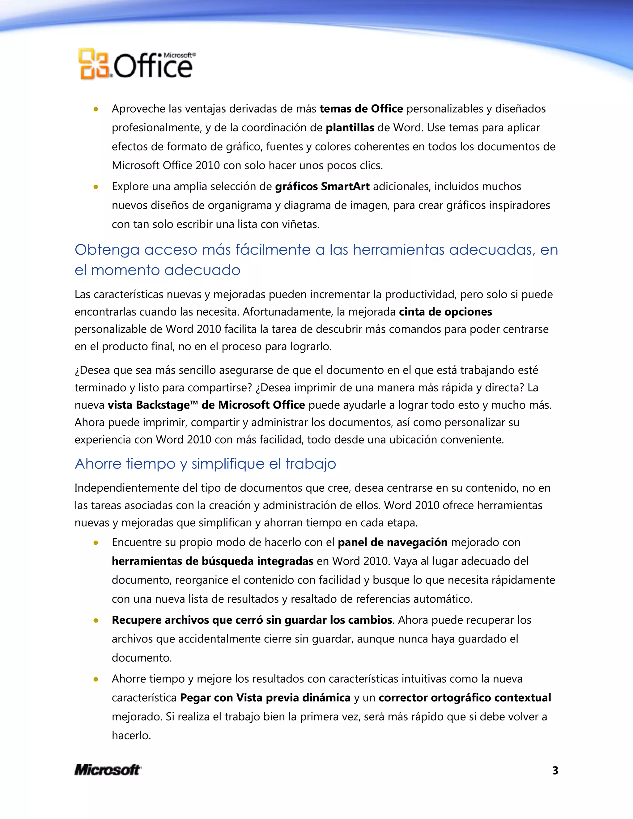 3
 Aproveche las ventajas derivadas de más temas de Office personalizables y diseñados
profesionalmente, y de la coordinación de plantillas de Word. Use temas para aplicar
efectos de formato de gráfico, fuentes y colores coherentes en todos los documentos de
Microsoft Office 2010 con solo hacer unos pocos clics.
 Explore una amplia selección de gráficos SmartArt adicionales, incluidos muchos
nuevos diseños de organigrama y diagrama de imagen, para crear gráficos inspiradores
con tan solo escribir una lista con viñetas.
Obtenga acceso más fácilmente a las herramientas adecuadas, en
el momento adecuado
Las características nuevas y mejoradas pueden incrementar la productividad, pero solo si puede
encontrarlas cuando las necesita. Afortunadamente, la mejorada cinta de opciones
personalizable de Word 2010 facilita la tarea de descubrir más comandos para poder centrarse
en el producto final, no en el proceso para lograrlo.
¿Desea que sea más sencillo asegurarse de que el documento en el que está trabajando esté
terminado y listo para compartirse? ¿Desea imprimir de una manera más rápida y directa? La
nueva vista Backstage™ de Microsoft Office puede ayudarle a lograr todo esto y mucho más.
Ahora puede imprimir, compartir y administrar los documentos, así como personalizar su
experiencia con Word 2010 con más facilidad, todo desde una ubicación conveniente.
Ahorre tiempo y simplifique el trabajo
Independientemente del tipo de documentos que cree, desea centrarse en su contenido, no en
las tareas asociadas con la creación y administración de ellos. Word 2010 ofrece herramientas
nuevas y mejoradas que simplifican y ahorran tiempo en cada etapa.
 Encuentre su propio modo de hacerlo con el panel de navegación mejorado con
herramientas de búsqueda integradas en Word 2010. Vaya al lugar adecuado del
documento, reorganice el contenido con facilidad y busque lo que necesita rápidamente
con una nueva lista de resultados y resaltado de referencias automático.
 Recupere archivos que cerró sin guardar los cambios. Ahora puede recuperar los
archivos que accidentalmente cierre sin guardar, aunque nunca haya guardado el
documento.
 Ahorre tiempo y mejore los resultados con características intuitivas como la nueva
característica Pegar con Vista previa dinámica y un corrector ortográfico contextual
mejorado. Si realiza el trabajo bien la primera vez, será más rápido que si debe volver a
hacerlo.
 