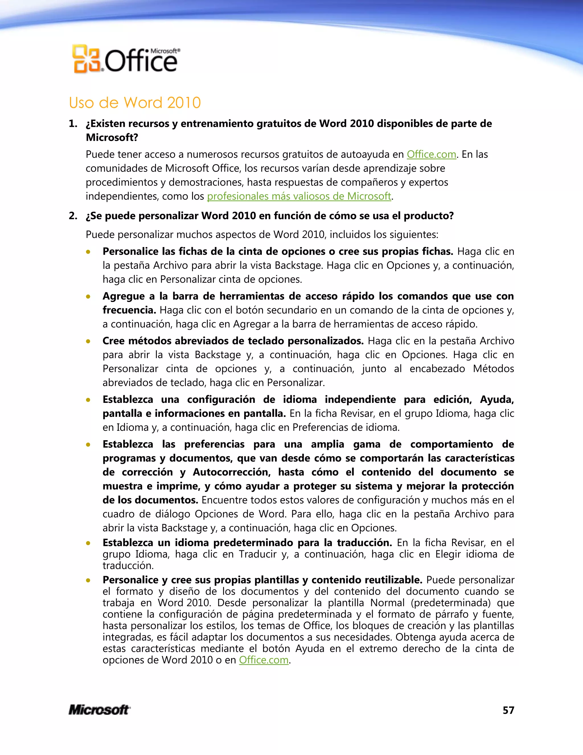 57
Uso de Word 2010
1. ¿Existen recursos y entrenamiento gratuitos de Word 2010 disponibles de parte de
Microsoft?
Puede tener acceso a numerosos recursos gratuitos de autoayuda en Office.com. En las
comunidades de Microsoft Office, los recursos varían desde aprendizaje sobre
procedimientos y demostraciones, hasta respuestas de compañeros y expertos
independientes, como los profesionales más valiosos de Microsoft.
2. ¿Se puede personalizar Word 2010 en función de cómo se usa el producto?
Puede personalizar muchos aspectos de Word 2010, incluidos los siguientes:
 Personalice las fichas de la cinta de opciones o cree sus propias fichas. Haga clic en
la pestaña Archivo para abrir la vista Backstage. Haga clic en Opciones y, a continuación,
haga clic en Personalizar cinta de opciones.
 Agregue a la barra de herramientas de acceso rápido los comandos que use con
frecuencia. Haga clic con el botón secundario en un comando de la cinta de opciones y,
a continuación, haga clic en Agregar a la barra de herramientas de acceso rápido.
 Cree métodos abreviados de teclado personalizados. Haga clic en la pestaña Archivo
para abrir la vista Backstage y, a continuación, haga clic en Opciones. Haga clic en
Personalizar cinta de opciones y, a continuación, junto al encabezado Métodos
abreviados de teclado, haga clic en Personalizar.
 Establezca una configuración de idioma independiente para edición, Ayuda,
pantalla e informaciones en pantalla. En la ficha Revisar, en el grupo Idioma, haga clic
en Idioma y, a continuación, haga clic en Preferencias de idioma.
 Establezca las preferencias para una amplia gama de comportamiento de
programas y documentos, que van desde cómo se comportarán las características
de corrección y Autocorrección, hasta cómo el contenido del documento se
muestra e imprime, y cómo ayudar a proteger su sistema y mejorar la protección
de los documentos. Encuentre todos estos valores de configuración y muchos más en el
cuadro de diálogo Opciones de Word. Para ello, haga clic en la pestaña Archivo para
abrir la vista Backstage y, a continuación, haga clic en Opciones.
 Establezca un idioma predeterminado para la traducción. En la ficha Revisar, en el
grupo Idioma, haga clic en Traducir y, a continuación, haga clic en Elegir idioma de
traducción.
 Personalice y cree sus propias plantillas y contenido reutilizable. Puede personalizar
el formato y diseño de los documentos y del contenido del documento cuando se
trabaja en Word 2010. Desde personalizar la plantilla Normal (predeterminada) que
contiene la configuración de página predeterminada y el formato de párrafo y fuente,
hasta personalizar los estilos, los temas de Office, los bloques de creación y las plantillas
integradas, es fácil adaptar los documentos a sus necesidades. Obtenga ayuda acerca de
estas características mediante el botón Ayuda en el extremo derecho de la cinta de
opciones de Word 2010 o en Office.com.
 