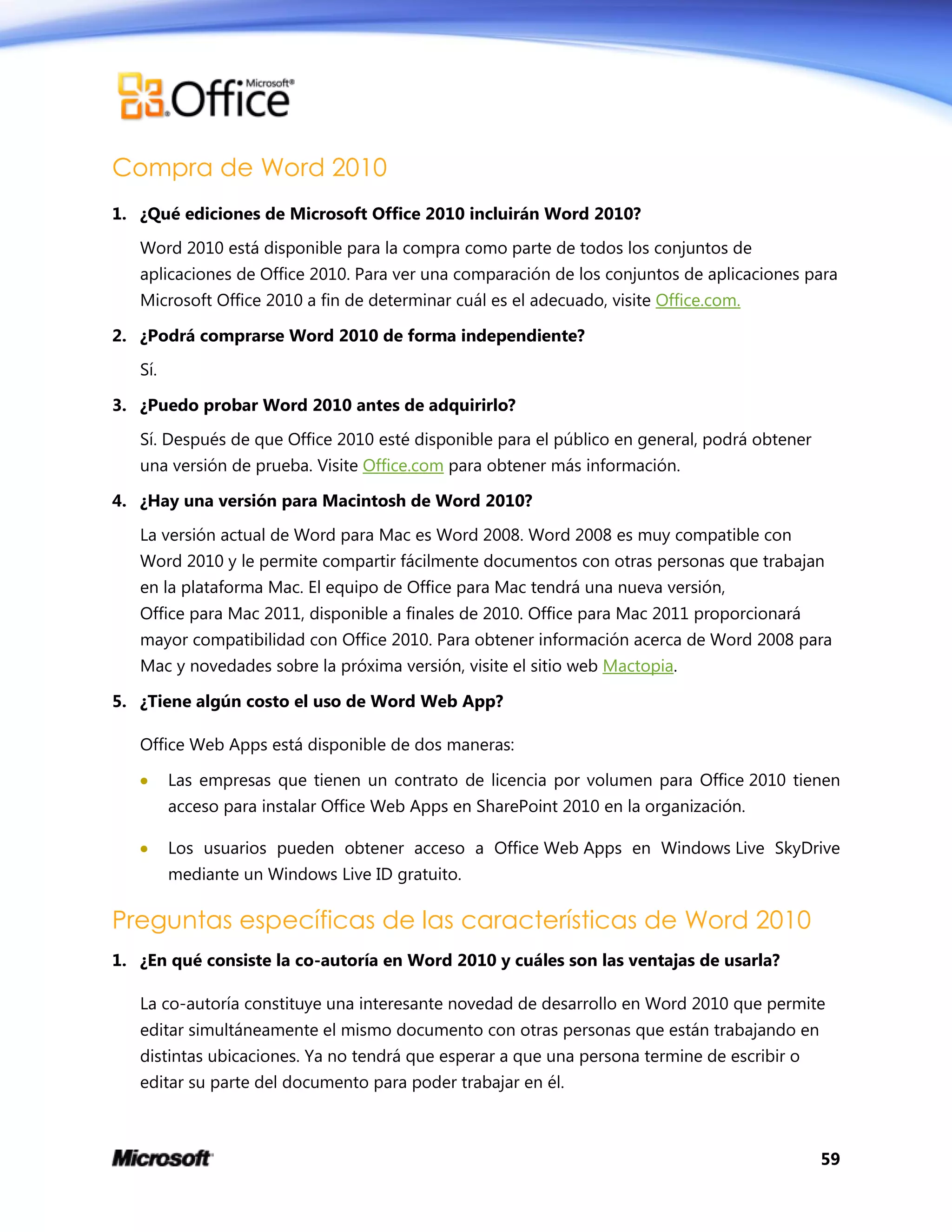 59
Compra de Word 2010
1. ¿Qué ediciones de Microsoft Office 2010 incluirán Word 2010?
Word 2010 está disponible para la compra como parte de todos los conjuntos de
aplicaciones de Office 2010. Para ver una comparación de los conjuntos de aplicaciones para
Microsoft Office 2010 a fin de determinar cuál es el adecuado, visite Office.com.
2. ¿Podrá comprarse Word 2010 de forma independiente?
Sí.
3. ¿Puedo probar Word 2010 antes de adquirirlo?
Sí. Después de que Office 2010 esté disponible para el público en general, podrá obtener
una versión de prueba. Visite Office.com para obtener más información.
4. ¿Hay una versión para Macintosh de Word 2010?
La versión actual de Word para Mac es Word 2008. Word 2008 es muy compatible con
Word 2010 y le permite compartir fácilmente documentos con otras personas que trabajan
en la plataforma Mac. El equipo de Office para Mac tendrá una nueva versión,
Office para Mac 2011, disponible a finales de 2010. Office para Mac 2011 proporcionará
mayor compatibilidad con Office 2010. Para obtener información acerca de Word 2008 para
Mac y novedades sobre la próxima versión, visite el sitio web Mactopia.
5. ¿Tiene algún costo el uso de Word Web App?
Office Web Apps está disponible de dos maneras:
 Las empresas que tienen un contrato de licencia por volumen para Office 2010 tienen
acceso para instalar Office Web Apps en SharePoint 2010 en la organización.
 Los usuarios pueden obtener acceso a Office Web Apps en Windows Live SkyDrive
mediante un Windows Live ID gratuito.
Preguntas específicas de las características de Word 2010
1. ¿En qué consiste la co-autoría en Word 2010 y cuáles son las ventajas de usarla?
La co-autoría constituye una interesante novedad de desarrollo en Word 2010 que permite
editar simultáneamente el mismo documento con otras personas que están trabajando en
distintas ubicaciones. Ya no tendrá que esperar a que una persona termine de escribir o
editar su parte del documento para poder trabajar en él.
 
