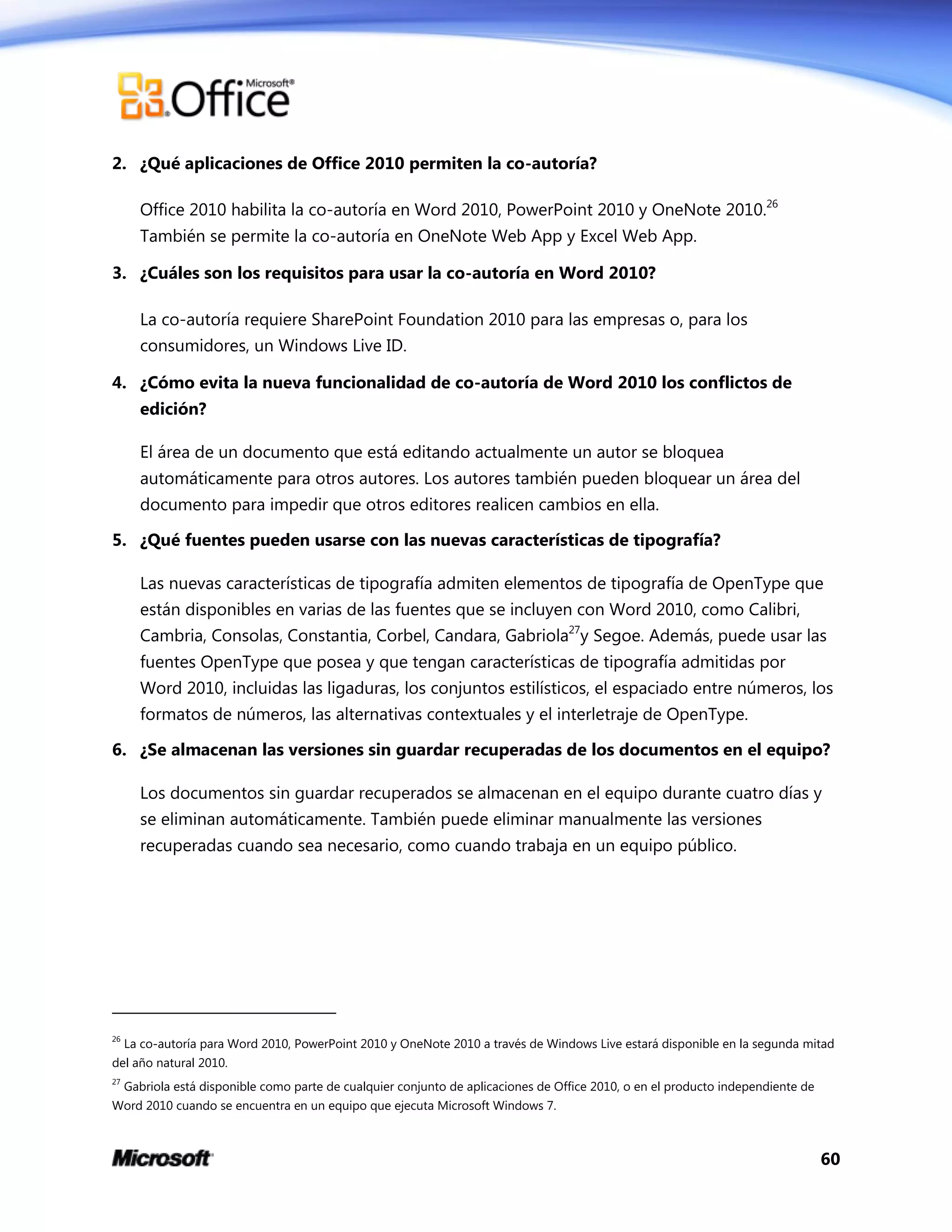 60
2. ¿Qué aplicaciones de Office 2010 permiten la co-autoría?
Office 2010 habilita la co-autoría en Word 2010, PowerPoint 2010 y OneNote 2010.26
También se permite la co-autoría en OneNote Web App y Excel Web App.
3. ¿Cuáles son los requisitos para usar la co-autoría en Word 2010?
La co-autoría requiere SharePoint Foundation 2010 para las empresas o, para los
consumidores, un Windows Live ID.
4. ¿Cómo evita la nueva funcionalidad de co-autoría de Word 2010 los conflictos de
edición?
El área de un documento que está editando actualmente un autor se bloquea
automáticamente para otros autores. Los autores también pueden bloquear un área del
documento para impedir que otros editores realicen cambios en ella.
5. ¿Qué fuentes pueden usarse con las nuevas características de tipografía?
Las nuevas características de tipografía admiten elementos de tipografía de OpenType que
están disponibles en varias de las fuentes que se incluyen con Word 2010, como Calibri,
Cambria, Consolas, Constantia, Corbel, Candara, Gabriola27
y Segoe. Además, puede usar las
fuentes OpenType que posea y que tengan características de tipografía admitidas por
Word 2010, incluidas las ligaduras, los conjuntos estilísticos, el espaciado entre números, los
formatos de números, las alternativas contextuales y el interletraje de OpenType.
6. ¿Se almacenan las versiones sin guardar recuperadas de los documentos en el equipo?
Los documentos sin guardar recuperados se almacenan en el equipo durante cuatro días y
se eliminan automáticamente. También puede eliminar manualmente las versiones
recuperadas cuando sea necesario, como cuando trabaja en un equipo público.
26
La co-autoría para Word 2010, PowerPoint 2010 y OneNote 2010 a través de Windows Live estará disponible en la segunda mitad
del año natural 2010.
27
Gabriola está disponible como parte de cualquier conjunto de aplicaciones de Office 2010, o en el producto independiente de
Word 2010 cuando se encuentra en un equipo que ejecuta Microsoft Windows 7.
 