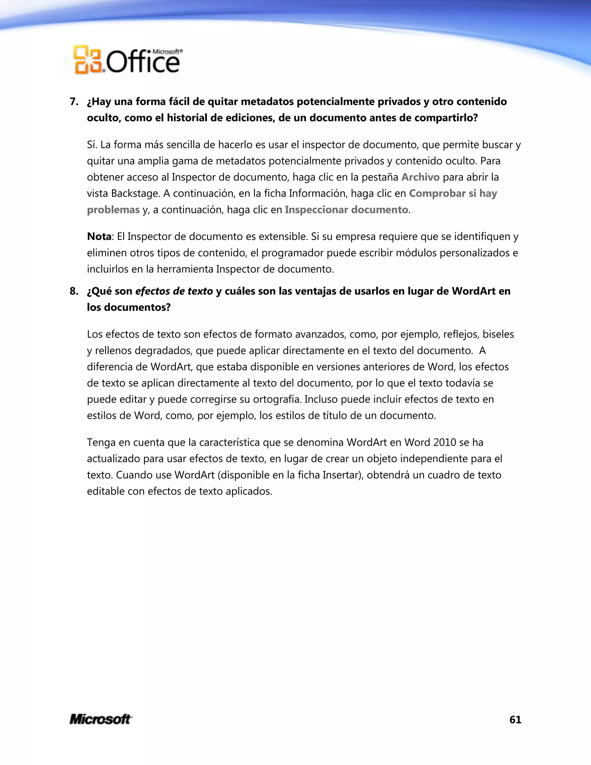 61
7. ¿Hay una forma fácil de quitar metadatos potencialmente privados y otro contenido
oculto, como el historial de ediciones, de un documento antes de compartirlo?
Sí. La forma más sencilla de hacerlo es usar el inspector de documento, que permite buscar y
quitar una amplia gama de metadatos potencialmente privados y contenido oculto. Para
obtener acceso al Inspector de documento, haga clic en la pestaña Archivo para abrir la
vista Backstage. A continuación, en la ficha Información, haga clic en Comprobar si hay
problemas y, a continuación, haga clic en Inspeccionar documento.
Nota: El Inspector de documento es extensible. Si su empresa requiere que se identifiquen y
eliminen otros tipos de contenido, el programador puede escribir módulos personalizados e
incluirlos en la herramienta Inspector de documento.
8. ¿Qué son efectos de texto y cuáles son las ventajas de usarlos en lugar de WordArt en
los documentos?
Los efectos de texto son efectos de formato avanzados, como, por ejemplo, reflejos, biseles
y rellenos degradados, que puede aplicar directamente en el texto del documento. A
diferencia de WordArt, que estaba disponible en versiones anteriores de Word, los efectos
de texto se aplican directamente al texto del documento, por lo que el texto todavía se
puede editar y puede corregirse su ortografía. Incluso puede incluir efectos de texto en
estilos de Word, como, por ejemplo, los estilos de título de un documento.
Tenga en cuenta que la característica que se denomina WordArt en Word 2010 se ha
actualizado para usar efectos de texto, en lugar de crear un objeto independiente para el
texto. Cuando use WordArt (disponible en la ficha Insertar), obtendrá un cuadro de texto
editable con efectos de texto aplicados.
 
