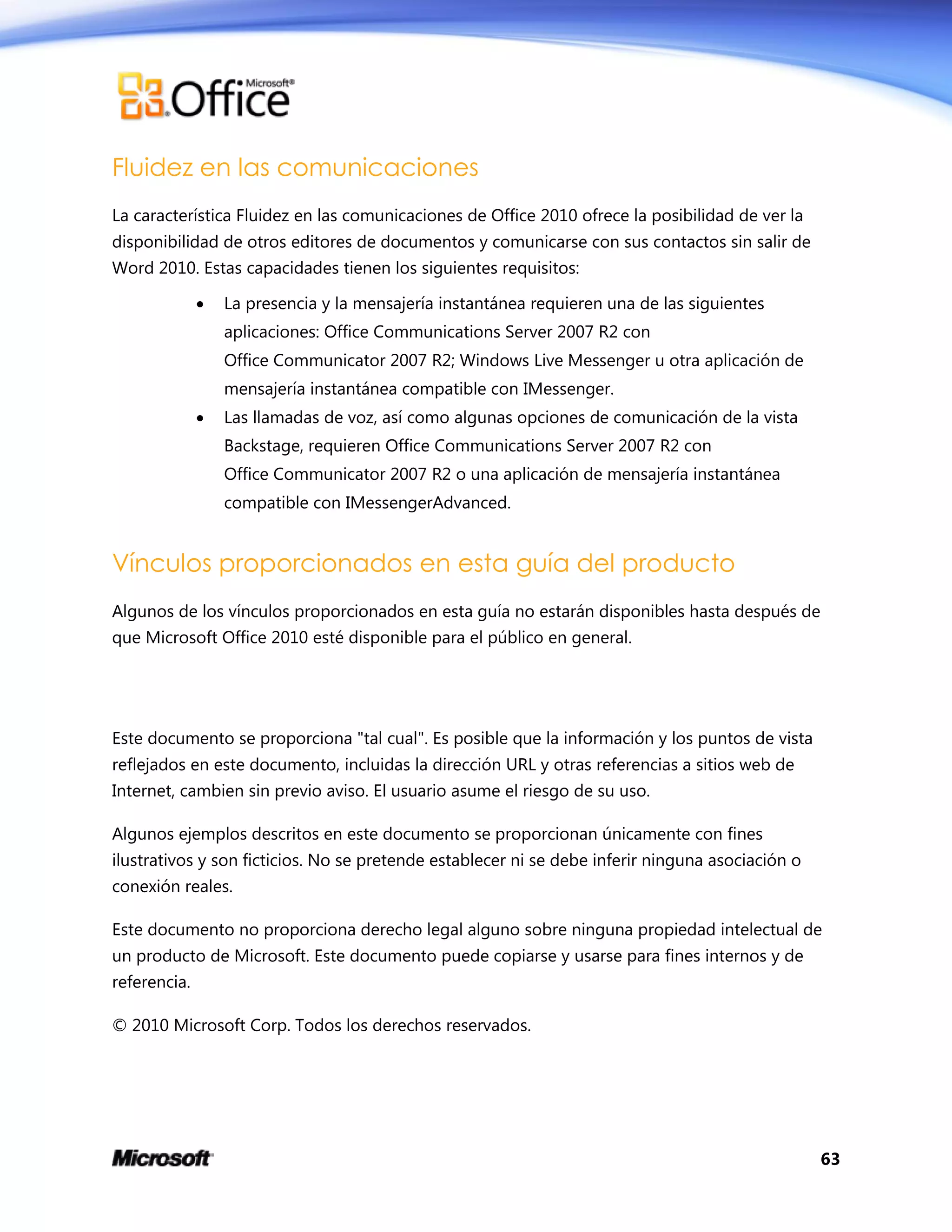 63
Fluidez en las comunicaciones
La característica Fluidez en las comunicaciones de Office 2010 ofrece la posibilidad de ver la
disponibilidad de otros editores de documentos y comunicarse con sus contactos sin salir de
Word 2010. Estas capacidades tienen los siguientes requisitos:
 La presencia y la mensajería instantánea requieren una de las siguientes
aplicaciones: Office Communications Server 2007 R2 con
Office Communicator 2007 R2; Windows Live Messenger u otra aplicación de
mensajería instantánea compatible con IMessenger.
 Las llamadas de voz, así como algunas opciones de comunicación de la vista
Backstage, requieren Office Communications Server 2007 R2 con
Office Communicator 2007 R2 o una aplicación de mensajería instantánea
compatible con IMessengerAdvanced.
Vínculos proporcionados en esta guía del producto
Algunos de los vínculos proporcionados en esta guía no estarán disponibles hasta después de
que Microsoft Office 2010 esté disponible para el público en general.
Este documento se proporciona "tal cual". Es posible que la información y los puntos de vista
reflejados en este documento, incluidas la dirección URL y otras referencias a sitios web de
Internet, cambien sin previo aviso. El usuario asume el riesgo de su uso.
Algunos ejemplos descritos en este documento se proporcionan únicamente con fines
ilustrativos y son ficticios. No se pretende establecer ni se debe inferir ninguna asociación o
conexión reales.
Este documento no proporciona derecho legal alguno sobre ninguna propiedad intelectual de
un producto de Microsoft. Este documento puede copiarse y usarse para fines internos y de
referencia.
© 2010 Microsoft Corp. Todos los derechos reservados.
 