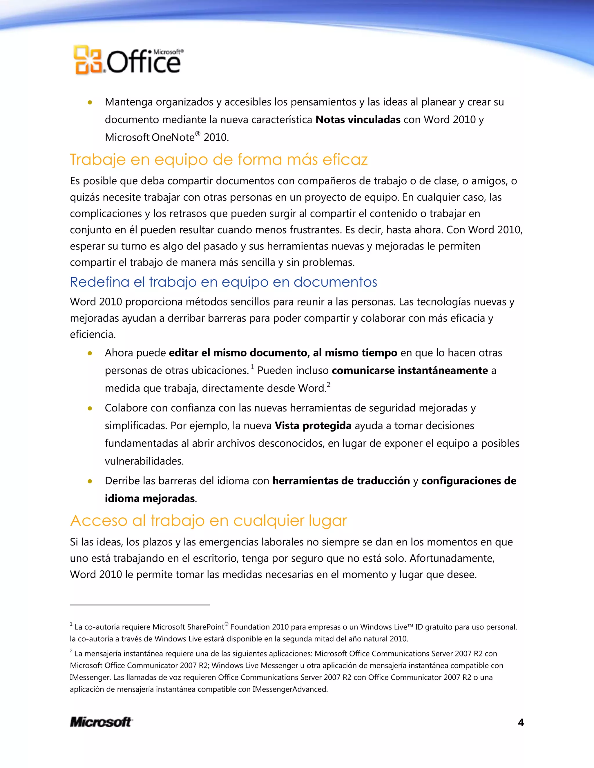 4
 Mantenga organizados y accesibles los pensamientos y las ideas al planear y crear su
documento mediante la nueva característica Notas vinculadas con Word 2010 y
Microsoft OneNote®
2010.
Trabaje en equipo de forma más eficaz
Es posible que deba compartir documentos con compañeros de trabajo o de clase, o amigos, o
quizás necesite trabajar con otras personas en un proyecto de equipo. En cualquier caso, las
complicaciones y los retrasos que pueden surgir al compartir el contenido o trabajar en
conjunto en él pueden resultar cuando menos frustrantes. Es decir, hasta ahora. Con Word 2010,
esperar su turno es algo del pasado y sus herramientas nuevas y mejoradas le permiten
compartir el trabajo de manera más sencilla y sin problemas.
Redefina el trabajo en equipo en documentos
Word 2010 proporciona métodos sencillos para reunir a las personas. Las tecnologías nuevas y
mejoradas ayudan a derribar barreras para poder compartir y colaborar con más eficacia y
eficiencia.
 Ahora puede editar el mismo documento, al mismo tiempo en que lo hacen otras
personas de otras ubicaciones. 1
Pueden incluso comunicarse instantáneamente a
medida que trabaja, directamente desde Word.2
 Colabore con confianza con las nuevas herramientas de seguridad mejoradas y
simplificadas. Por ejemplo, la nueva Vista protegida ayuda a tomar decisiones
fundamentadas al abrir archivos desconocidos, en lugar de exponer el equipo a posibles
vulnerabilidades.
 Derribe las barreras del idioma con herramientas de traducción y configuraciones de
idioma mejoradas.
Acceso al trabajo en cualquier lugar
Si las ideas, los plazos y las emergencias laborales no siempre se dan en los momentos en que
uno está trabajando en el escritorio, tenga por seguro que no está solo. Afortunadamente,
Word 2010 le permite tomar las medidas necesarias en el momento y lugar que desee.
1
La co-autoría requiere Microsoft SharePoint®
Foundation 2010 para empresas o un Windows Live™ ID gratuito para uso personal.
la co-autoría a través de Windows Live estará disponible en la segunda mitad del año natural 2010.
2
La mensajería instantánea requiere una de las siguientes aplicaciones: Microsoft Office Communications Server 2007 R2 con
Microsoft Office Communicator 2007 R2; Windows Live Messenger u otra aplicación de mensajería instantánea compatible con
IMessenger. Las llamadas de voz requieren Office Communications Server 2007 R2 con Office Communicator 2007 R2 o una
aplicación de mensajería instantánea compatible con IMessengerAdvanced.
 