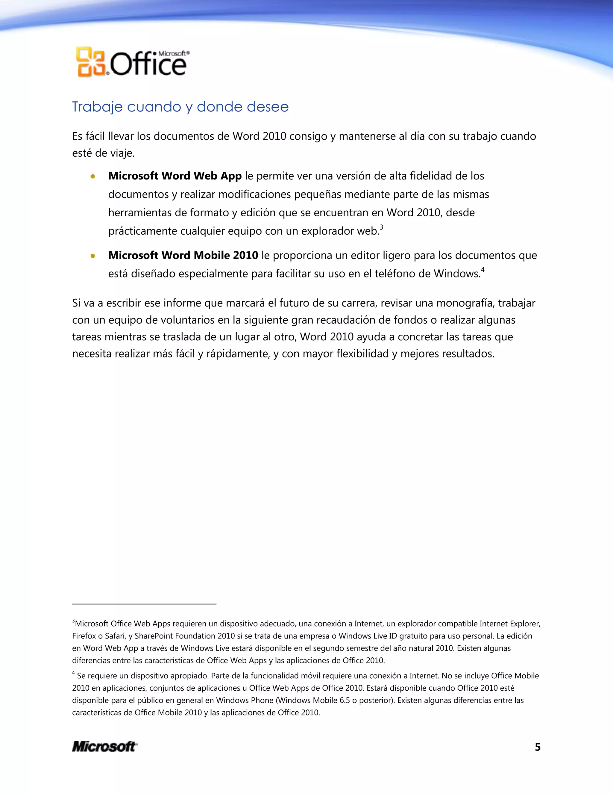 5
Trabaje cuando y donde desee
Es fácil llevar los documentos de Word 2010 consigo y mantenerse al día con su trabajo cuando
esté de viaje.
 Microsoft Word Web App le permite ver una versión de alta fidelidad de los
documentos y realizar modificaciones pequeñas mediante parte de las mismas
herramientas de formato y edición que se encuentran en Word 2010, desde
prácticamente cualquier equipo con un explorador web.3
 Microsoft Word Mobile 2010 le proporciona un editor ligero para los documentos que
está diseñado especialmente para facilitar su uso en el teléfono de Windows.4
Si va a escribir ese informe que marcará el futuro de su carrera, revisar una monografía, trabajar
con un equipo de voluntarios en la siguiente gran recaudación de fondos o realizar algunas
tareas mientras se traslada de un lugar al otro, Word 2010 ayuda a concretar las tareas que
necesita realizar más fácil y rápidamente, y con mayor flexibilidad y mejores resultados.
3
Microsoft Office Web Apps requieren un dispositivo adecuado, una conexión a Internet, un explorador compatible Internet Explorer,
Firefox o Safari, y SharePoint Foundation 2010 si se trata de una empresa o Windows Live ID gratuito para uso personal. La edición
en Word Web App a través de Windows Live estará disponible en el segundo semestre del año natural 2010. Existen algunas
diferencias entre las características de Office Web Apps y las aplicaciones de Office 2010.
4
Se requiere un dispositivo apropiado. Parte de la funcionalidad móvil requiere una conexión a Internet. No se incluye Office Mobile
2010 en aplicaciones, conjuntos de aplicaciones u Office Web Apps de Office 2010. Estará disponible cuando Office 2010 esté
disponible para el público en general en Windows Phone (Windows Mobile 6.5 o posterior). Existen algunas diferencias entre las
características de Office Mobile 2010 y las aplicaciones de Office 2010.
 