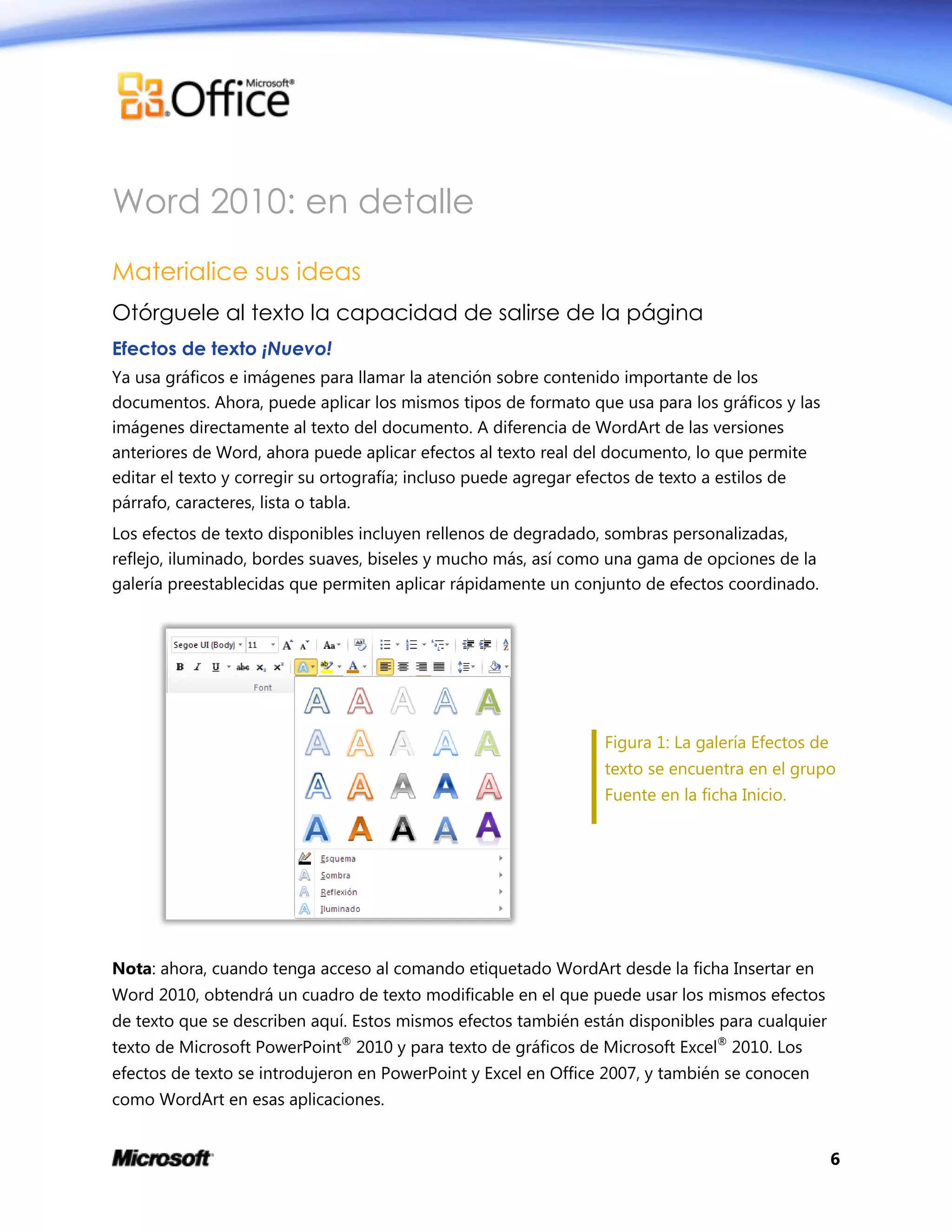 6
Word 2010: en detalle
Materialice sus ideas
Otórguele al texto la capacidad de salirse de la página
Efectos de texto ¡Nuevo!
Ya usa gráficos e imágenes para llamar la atención sobre contenido importante de los
documentos. Ahora, puede aplicar los mismos tipos de formato que usa para los gráficos y las
imágenes directamente al texto del documento. A diferencia de WordArt de las versiones
anteriores de Word, ahora puede aplicar efectos al texto real del documento, lo que permite
editar el texto y corregir su ortografía; incluso puede agregar efectos de texto a estilos de
párrafo, caracteres, lista o tabla.
Los efectos de texto disponibles incluyen rellenos de degradado, sombras personalizadas,
reflejo, iluminado, bordes suaves, biseles y mucho más, así como una gama de opciones de la
galería preestablecidas que permiten aplicar rápidamente un conjunto de efectos coordinado.
Figura 1: La galería Efectos de
texto se encuentra en el grupo
Fuente en la ficha Inicio.
Nota: ahora, cuando tenga acceso al comando etiquetado WordArt desde la ficha Insertar en
Word 2010, obtendrá un cuadro de texto modificable en el que puede usar los mismos efectos
de texto que se describen aquí. Estos mismos efectos también están disponibles para cualquier
texto de Microsoft PowerPoint®
2010 y para texto de gráficos de Microsoft Excel®
2010. Los
efectos de texto se introdujeron en PowerPoint y Excel en Office 2007, y también se conocen
como WordArt en esas aplicaciones.
 