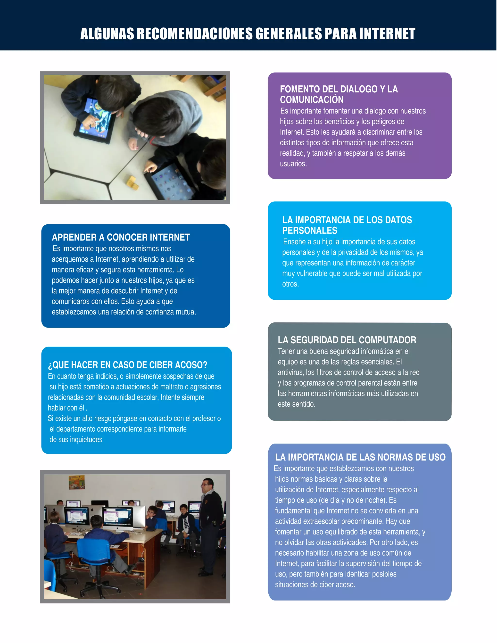 ALGUNAS RECOMENDACIONES GENERALES PARA INTERNET
APRENDER A CONOCER INTERNET
Es importante que nosotros mismos nos
acerquemos a Internet, aprendiendo a utilizar de
manera eficaz y segura esta herramienta. Lo
podemos hacer junto a nuestros hijos, ya que es
la mejor manera de descubrir Internet y de
comunicaros con ellos. Esto ayuda a que
establezcamos una relación de confianza mutua.
FOMENTO DEL DIALOGO Y LA
COMUNICACIÓN
Es importante fomentar una dialogo con nuestros
hijos sobre los beneficios y los peligros de
Internet. Esto les ayudará a discriminar entre los
distintos tipos de información que ofrece esta
realidad, y también a respetar a los demás
usuarios.
LA IMPORTANCIA DE LOS DATOS
PERSONALES
Enseñe a su hijo la importancia de sus datos
personales y de la privacidad de los mismos, ya
que representan una información de carácter
muy vulnerable que puede ser mal utilizada por
otros.
LA SEGURIDAD DEL COMPUTADOR
Tener una buena seguridad informática en el
equipo es una de las reglas esenciales. El
antivirus, los filtros de control de acceso a la red
y los programas de control parental están entre
las herramientas informáticas más utilizadas en
este sentido.
¿QUE HACER EN CASO DE CIBER ACOSO?
En cuanto tenga indicios, o simplemente sospechas de que
su hijo está sometido a actuaciones de maltrato o agresiones
relacionadas con la comunidad escolar, Intente siempre
hablar con él .
Si en contacto con el profesor oexiste un alto riesgo póngase
el departamento correspondiente para informarle
de sus inquietudes
LA IMPORTANCIA DE LAS NORMAS DE USO
Es importante que establezcamos con nuestros
hijos normas básicas y claras sobre la
utilización de Internet, especialmente respecto al
tiempo de uso (de día y no de noche). Es
fundamental que Internet no se convierta en una
actividad extraescolar predominante. Hay que
fomentar un uso equilibrado de esta herramienta, y
no olvidar las otras actividades. Por otro lado, es
necesario habilitar una zona de uso común de
Internet, para facilitar la supervisión del tiempo de
uso, pero también para identicar posibles
situaciones de ciber acoso.
 