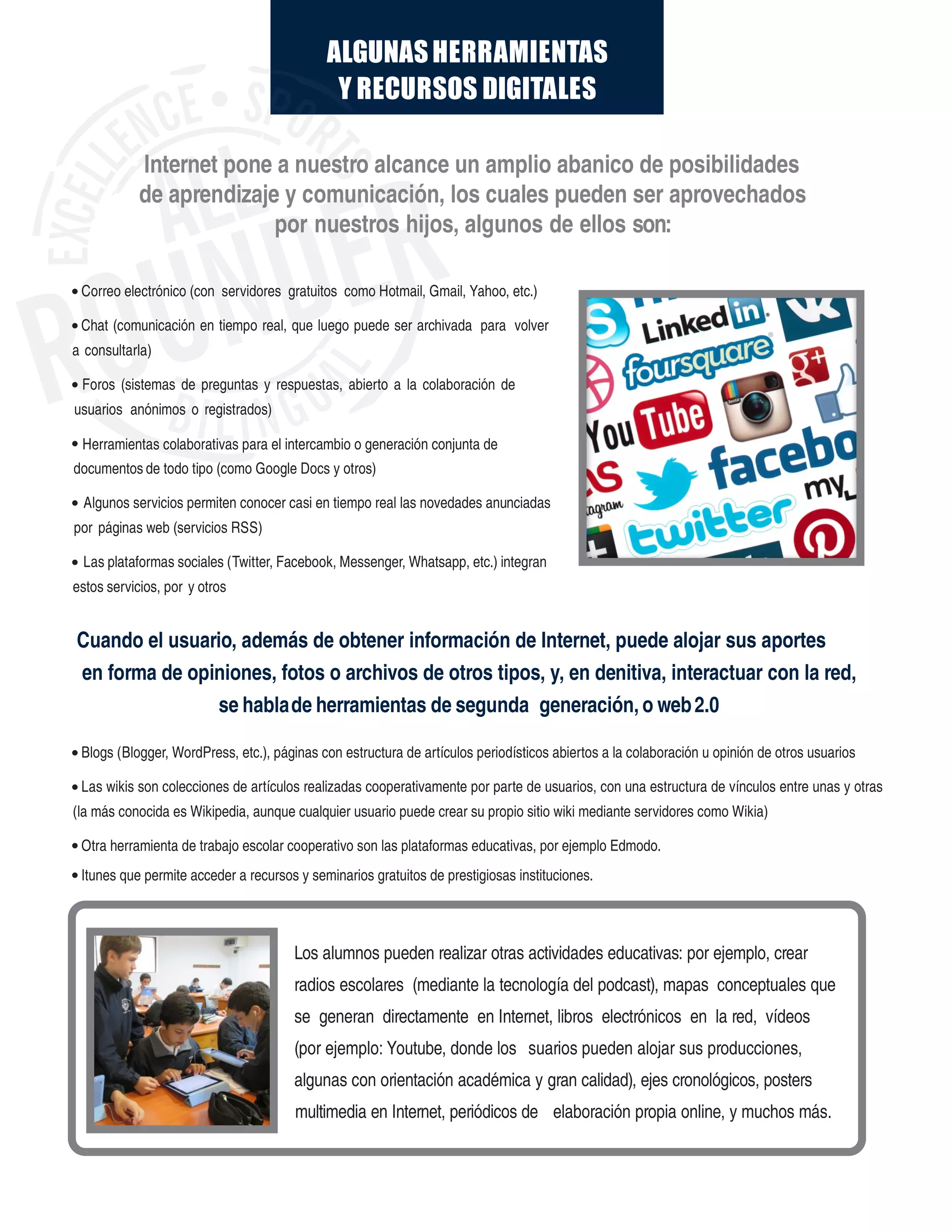 ALGUNASHERRAMIENTAS
Y RECURSOS DIGITALES
Los alumnos pueden realizar otras actividades educativas: por ejemplo, crear
radios escolares (mediante la tecnología del podcast), mapas conceptuales que
se generan directamente en Internet, libros electrónicos en la red, vídeos
(por ejemplo: Youtube, donde los suarios pueden alojar sus producciones,
algunas con orientación académica y gran calidad), ejes cronológicos, posters
multimedia elaboración propia online, y muchos más.en Internet, periódicos de
Internet pone a nuestro alcance un amplio abanico de posibilidades
de aprendizaje y comunicación, los cuales pueden ser aprovechados
por nuestros hijos, algunos de ellos son:
Correo electrónico (con servidores gratuitos como Hotmail, Gmail, Yahoo, etc.)
Chat (comunicación en tiempo real, que luego puede ser archivada para volver
a consultarla)
Foros (sistemas de preguntas y respuestas, abierto a la colaboración de
usuarios anónimos o registrados)
Herramientas colaborativas para el intercambio o generación conjunta de
documentos de todo tipo (como Google Docs y otros)
Algunos servicios permiten conocer casi en tiempo real las novedades anunciadas
por páginas web (servicios RSS)
Las plataformas sociales (Twitter, Facebook, Messenger, Whatsapp, etc.) integran
estos servicios, por y otros
Cuando el usuario, además de obtener información de Internet, puede alojar sus aportes
en forma de opiniones, fotos o archivos de otros tipos, y, en denitiva, interactuar con la red,
se hablade herramientas de segunda generación, o web2.0
Blogs (Blogger, WordPress, etc.), páginas con estructura de artículos periodísticos abiertos a la colaboración u opinión de otros usuarios
Las wikis son colecciones de artículos realizadas cooperativamente por parte de usuarios, con una estructura de vínculos entre unas y otras
(la más conocida es Wikipedia, aunque cualquier usuario puede crear su propio sitio wiki mediante servidores como Wikia)
Otra herramienta de trabajo escolar cooperativo son las plataformas educativas, por ejemplo Edmodo.
Itunes que permite acceder a recursos y seminarios gratuitos de prestigiosas instituciones.
 