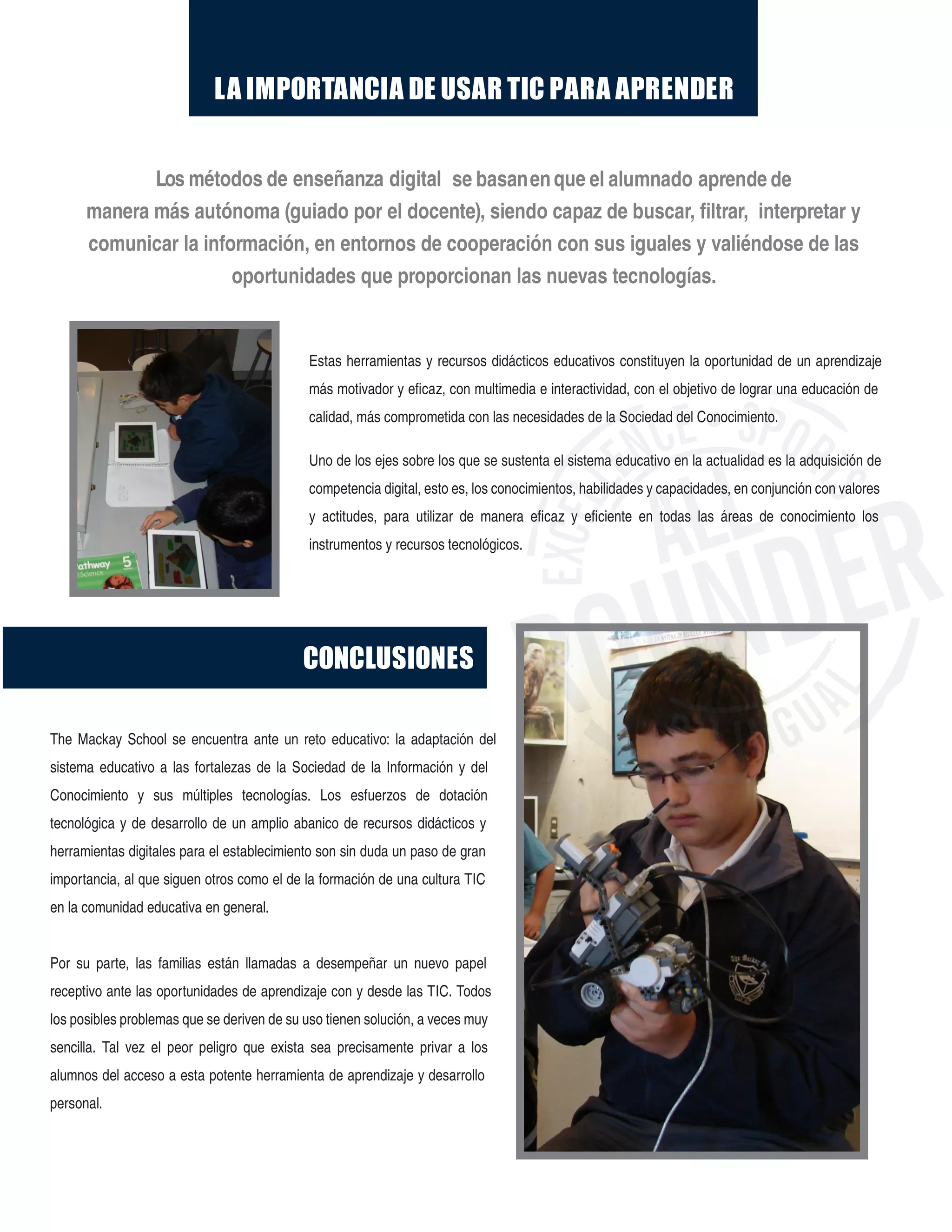 LA IMPORTANCIA DE USAR TIC PARA APRENDER
The Mackay School se encuentra ante un reto educativo: la adaptación del
sistema educativo a las fortalezas de la Sociedad de la Información y del
Conocimiento y sus múltiples tecnologías. Los esfuerzos de dotación
tecnológica y de desarrollo de un amplio abanico de recursos didácticos y
herramientas digitales para el establecimiento son sin duda un paso de gran
importancia, al que siguen otros como el de la formación de una cultura TIC
en la comunidad educativa en general.
Por su parte, las familias están llamadas a desempeñar un nuevo papel
receptivo ante las oportunidades de aprendizaje con y desde las TIC. Todos
los posibles problemas que se deriven de su uso tienen solución, a veces muy
sencilla. Tal vez el peor peligro que exista sea precisamente privar a los
alumnos del acceso a esta potente herramienta de aprendizaje y desarrollo
personal.
Los métodos de enseñanza digital se basanenque el alumnado aprende de
manera más autónoma (guiado por el docente), siendo capaz de buscar, filtrar, interpretar y
comunicar la información, en entornos de cooperación con sus iguales y valiéndose de las
oportunidades que proporcionan las nuevas tecnologías.
CONCLUSIONES
Estas herramientas y recursos didácticos educativos constituyen la oportunidad de un aprendizaje
más motivador y eficaz, con multimedia e interactividad, con el objetivo de lograr una educación de
calidad, más comprometida con las necesidades de la Sociedad del Conocimiento.
Uno de los ejes sobre los que se sustenta el sistema educativo en la actualidad es la adquisición de
competencia digital, esto es, los conocimientos, habilidades y capacidades, en conjunción con valores
y actitudes, para utilizar de manera eficaz y eficiente en todas las áreas de conocimiento los
instrumentos y recursos tecnológicos.
 