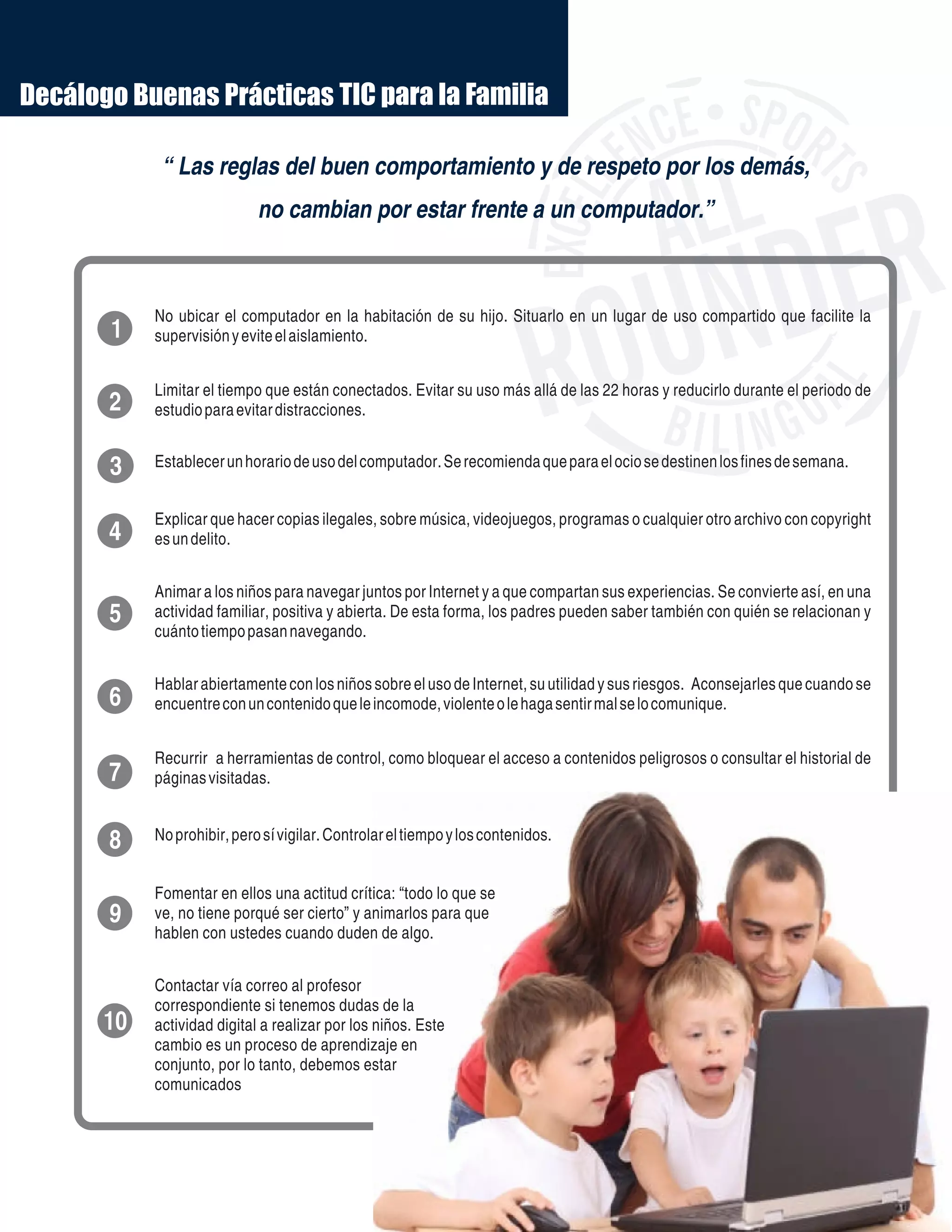2
1
3
4
5
6
7
8
9
10
No ubicar el computador en la habitación de su hijo. Situarlo en un lugar de uso compartido que facilite la
supervisiónyeviteelaislamiento.
Limitar el tiempo que están conectados. Evitar su uso más allá de las 22 horas y reducirlo durante el periodo de
estudioparaevitardistracciones.
Establecerunhorariodeusodelcomputador.Serecomiendaqueparaelociosedestinenlosfinesdesemana.
Explicar que hacer copias ilegales, sobre música, videojuegos, programas o cualquier otro archivo con copyright
esundelito.
Animar a los niños para navegar juntos por Internet y a que compartan sus experiencias. Se convierte así, en una
actividad familiar, positiva y abierta. De esta forma, los padres pueden saber también con quién se relacionan y
cuántotiempopasannavegando.
Hablar abiertamente con los niños sobre el uso de Internet, su utilidad y sus riesgos. Aconsejarles que cuando se
encuentreconuncontenidoqueleincomode,violenteolehagasentirmalselocomunique.
Recurrir a herramientas de control, como bloquear el acceso a contenidos peligrosos o consultar el historial de
páginasvisitadas.
Noprohibir,perosívigilar.Controlareltiempoyloscontenidos.
Fomentar en ellos una actitud crítica: “todo lo que se
ve, no tiene porqué ser cierto” y animarlos para que
hablen con ustedes cuando duden de algo.
Contactar vía correo al profesor
correspondiente si tenemos dudas de la
actividad digital a realizar por los niños. Este
cambio es un proceso de aprendizaje en
conjunto, por lo tanto, debemos estar
comunicados
Decálogo Buenas Prácticas TIC para la Familia
“ Las reglas del buen comportamiento y de respeto por los demás,
no cambian por estar frente a un computador.”
 
