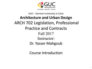 GUC – German University in Cairo
Architecture and Urban Design
ARCH 702 Legislation, Professional
Practice and Contracts
Fall 2017
Instructor:
Dr. Yasser Mahgoub
Course Introduction
1
 