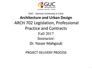 GUC – German University in Cairo
Architecture and Urban Design
ARCH 702 Legislation, Professional
Practice and Contracts
Fall 2017
Instructor:
Dr. Yasser Mahgoub
PROJECT DELIVERY PROCESS
1
 