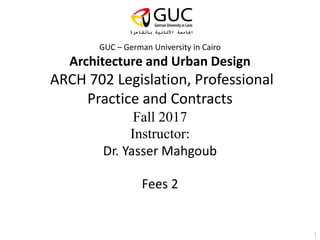 GUC – German University in Cairo
Architecture and Urban Design
ARCH 702 Legislation, Professional
Practice and Contracts
Fall 2017
Instructor:
Dr. Yasser Mahgoub
Fees 2
1
 