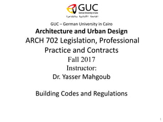 GUC – German University in Cairo
Architecture and Urban Design
ARCH 702 Legislation, Professional
Practice and Contracts
Fall 2017
Instructor:
Dr. Yasser Mahgoub
Building Codes and Regulations
1
 