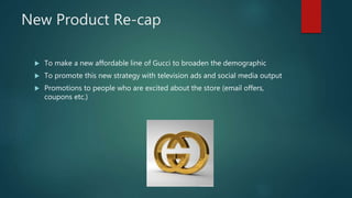 New Product Re-cap
 To make a new affordable line of Gucci to broaden the demographic
 To promote this new strategy with television ads and social media output
 Promotions to people who are excited about the store (email offers,
coupons etc.)
 