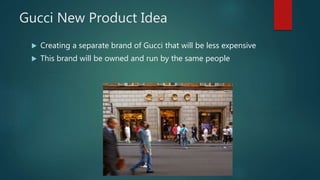 Gucci New Product Idea
 Creating a separate brand of Gucci that will be less expensive
 This brand will be owned and run by the same people
 
