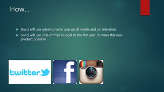 How…
 Gucci will use advertisments one social media and on television
 Gucci will use 25% of their budget in the first year to make this new
product possible
 