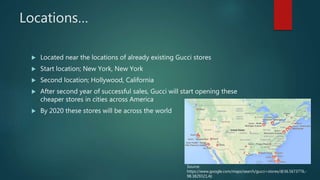 Locations…
 Located near the locations of already existing Gucci stores
 Start location; New York, New York
 Second location; Hollywood, California
 After second year of successful sales, Gucci will start opening these
cheaper stores in cities across America
 By 2020 these stores will be across the world
Source:
https://www.google.com/maps/search/gucci+stores/@36.5673776,-
98.3829321,4z
 