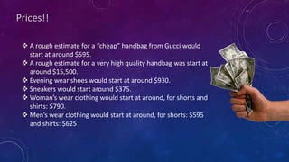 Prices!!
 A rough estimate for a “cheap” handbag from Gucci would
start at around $595.
 A rough estimate for a very high quality handbag was start at
around $15,500.
 Evening wear shoes would start at around $930.
 Sneakers would start around $375.
 Woman’s wear clothing would start at around, for shorts and
shirts: $790.
 Men’s wear clothing would start at around, for shorts: $595
and shirts: $625
 