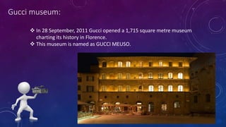 Gucci museum:
 In 28 September, 2011 Gucci opened a 1,715 square metre museum
charting its history in Florence.
 This museum is named as GUCCI MEUSO.
 