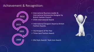 Achievement & Recognition:
• International Business Leader &
International Accessories Designer by
British Fashion Council.
• CFDA International Award.
2016
• International Designer Award at British
Fashion Awards.
2015
• GQ Designer of the Year
• Times best Fashion Award.
2001
• Elle Style Awards’ Style Icon Award.2000
 